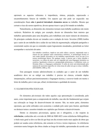43

opcionais os aspectos referentes à importância, síntese, projeção, repercussão e
encaminhamentos futuros de trabalho. Um aspecto que não pode ser esquecido: nas
considerações finais não é possível introduzir elementos novos no trabalho. Mesmo que
corram o risco de serem repetitivas, devem apenas trazer o que já foi tratado no trabalho.
Naturalmente, as dimensões dos elementos textuais num trabalho acadêmico são muito
variáveis. Relatórios de estágio, por exemplo, devem ter dimensões bem maiores que
trabalhos apresentados para uma disciplina, pois trabalham com maior número de elementos.
Os principais cuidados devem ser tomados com a redação do texto. Severino (2000) lembra
que o autor de um trabalho deve cuidar de sua linha de argumentação, redigindo parágrafos e
construindo seções em que os conteúdos sejam logicamente encadeados, permitindo ao leitor
acompanhar o raciocínio do autor.
Em trabalhos científicos, impõe-se um estilo sóbrio e preciso, importando mais a
clareza do que qualquer outra característica estilística. A terminologia técnica só
será usada quando necessária ou em trabalhos especializados, nível em que já se
tornou terminologia básica. De qualquer modo, é preciso que o leitor entenda o
raciocínio e as ideias do autor sem ser impedido por uma linguagem hermética ou
esotérica. Igualmente evitem-se a pomposidade pretensiosa, o verbalismo vazio, as
fórmulas feitas e a linguagem sentimental. O estilo do texto será determinado pela
natureza do raciocínio específico às várias áreas do saber em que se situa o trabalho.
(SEVERINO, 2000, p. 84).

Esta passagem resume admiravelmente os cuidados que o autor de um trabalho
acadêmico deve ter ao redigir seu trabalho: é preciso ter clareza, evitando duplas
interpretações, utilizar parcimoniosamente a linguagem técnica, e escrever tendo em mente o
leitor do trabalho, pois é este que, afinal, irá determinar a qualidade do mesmo.

5.3 ELEMENTOS PÓS-TEXTUAIS

Os elementos pós-textuais são todos aqueles cuja apresentação é considerada, pelo
autor, como importante para a compreensão do trabalho, mas não tão fundamental que exijam
sua colocação ao longo do desenvolvimento do mesmo. São, na maior parte, elementos
opcionais, que serão utilizados com economia e cuidado pelo autor para ilustrar, aprofundar
ou destacar temas e assuntos tratados nos capítulos que formam o desenvolvimento.
Dentre os elementos pós-textuais, apenas um é obrigatório, e diz respeito às
referências, conhecidas até a revisão de 2000 da NBR 6023 como referências bibliográficas;
o título mais geral se deve ao fato de que hoje em dia existem muito mais opções de obras que
podem ser usadas como referências, não somente os livros e textos impressos. As referências
consistem numa listagem das obras citadas ao longo do trabalho, apresentadas de acordo com

 