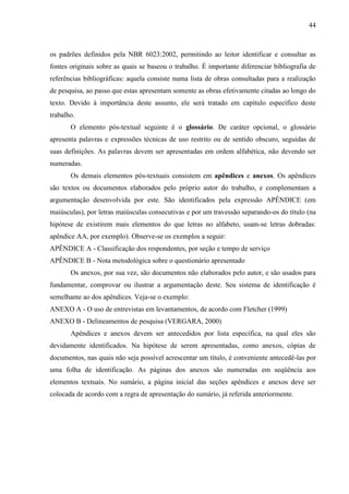44

os padrões definidos pela NBR 6023:2002, permitindo ao leitor identificar e consultar as
fontes originais sobre as quais se baseou o trabalho. É importante diferenciar bibliografia de
referências bibliográficas: aquela consiste numa lista de obras consultadas para a realização
de pesquisa, ao passo que estas apresentam somente as obras efetivamente citadas ao longo do
texto. Devido à importância deste assunto, ele será tratado em capítulo específico deste
trabalho.
O elemento pós-textual seguinte é o glossário. De caráter opcional, o glossário
apresenta palavras e expressões técnicas de uso restrito ou de sentido obscuro, seguidas de
suas definições. As palavras devem ser apresentadas em ordem alfabética, não devendo ser
numeradas.
Os demais elementos pós-textuais consistem em apêndices e anexos. Os apêndices
são textos ou documentos elaborados pelo próprio autor do trabalho, e complementam a
argumentação desenvolvida por este. São identificados pela expressão APÊNDICE (em
maiúsculas), por letras maiúsculas consecutivas e por um travessão separando-os do título (na
hipótese de existirem mais elementos do que letras no alfabeto, usam-se letras dobradas:
apêndice AA, por exemplo). Observe-se os exemplos a seguir:
APÊNDICE A - Classificação dos respondentes, por seção e tempo de serviço
APÊNDICE B - Nota metodológica sobre o questionário apresentado
Os anexos, por sua vez, são documentos não elaborados pelo autor, e são usados para
fundamentar, comprovar ou ilustrar a argumentação deste. Seu sistema de identificação é
semelhante ao dos apêndices. Veja-se o exemplo:
ANEXO A - O uso de entrevistas em levantamentos, de acordo com Fletcher (1999)
ANEXO B - Delineamentos de pesquisa (VERGARA, 2000)
Apêndices e anexos devem ser antecedidos por lista específica, na qual eles são
devidamente identificados. Na hipótese de serem apresentadas, como anexos, cópias de
documentos, nas quais não seja possível acrescentar um título, é conveniente antecedê-las por
uma folha de identificação. As páginas dos anexos são numeradas em seqüência aos
elementos textuais. No sumário, a página inicial das seções apêndices e anexos deve ser
colocada de acordo com a regra de apresentação do sumário, já referida anteriormente.

 