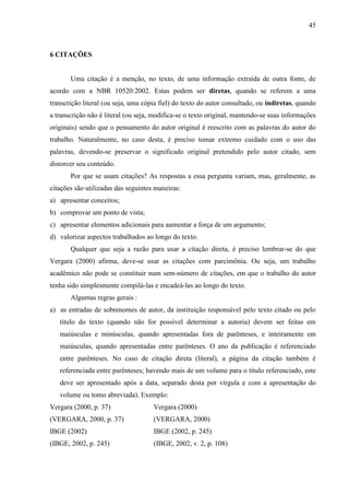 45

6 CITAÇÕES

Uma citação é a menção, no texto, de uma informação extraída de outra fonte, de
acordo com a NBR 10520:2002. Estas podem ser diretas, quando se referem a uma
transcrição literal (ou seja, uma cópia fiel) do texto do autor consultado, ou indiretas, quando
a transcrição não é literal (ou seja, modifica-se o texto original, mantendo-se suas informações
originais) sendo que o pensamento do autor original é reescrito com as palavras do autor do
trabalho. Naturalmente, no caso desta, é preciso tomar extremo cuidado com o uso das
palavras, devendo-se preservar o significado original pretendido pelo autor citado, sem
distorcer seu conteúdo.
Por que se usam citações? As respostas a essa pergunta variam, mas, geralmente, as
citações são utilizadas das seguintes maneiras:
a) apresentar conceitos;
b) comprovar um ponto de vista;
c) apresentar elementos adicionais para aumentar a força de um argumento;
d) valorizar aspectos trabalhados ao longo do texto.
Qualquer que seja a razão para usar a citação direta, é preciso lembrar-se do que
Vergara (2000) afirma, deve-se usar as citações com parcimônia. Ou seja, um trabalho
acadêmico não pode se constituir num sem-número de citações, em que o trabalho do autor
tenha sido simplesmente compilá-las e encadeá-las ao longo do texto.
Algumas regras gerais :
a) as entradas de sobrenomes de autor, da instituição responsável pelo texto citado ou pelo
título do texto (quando não for possível determinar a autoria) devem ser feitas em
maiúsculas e minúsculas, quando apresentadas fora de parênteses, e inteiramente em
maiúsculas, quando apresentadas entre parênteses. O ano da publicação é referenciado
entre parênteses. No caso de citação direta (literal), a página da citação também é
referenciada entre parênteses; havendo mais de um volume para o título referenciado, este
deve ser apresentado após a data, separado desta por vírgula e com a apresentação do
volume ou tomo abreviada). Exemplo:
Vergara (2000, p. 37)

Vergara (2000)

(VERGARA, 2000, p. 37)

(VERGARA, 2000)

IBGE (2002)

IBGE (2002, p. 245)

(IBGE, 2002, p. 245)

(IBGE, 2002, v. 2, p. 108)

 
