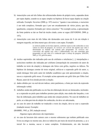 46

b) transcrições com até três linhas são referenciadas dentro do próprio texto, separadas deste
por aspas duplas, usando-se as aspas simples na hipótese de haver aspas duplas na citação
utilizada. Exemplo: Severino (2000, p. 187) escreve: “quanto à sua estrutura, o raciocínio
é um todo complexo, formado que é por um encadeamento de vários juízos, que são,
igualmente, conjuntos formados por vários conceitos.” No exemplo acima, a apresentação
da fonte poderia se dar ao final do trecho citado, como se segue (SEVERINO, 2000, p.
187);
c) transcrições com mais de três linhas são destacadas com recuo de 4 cm em relação à
margem esquerda, em letra menor que a do texto e sem aspas. Exemplo:
as variáveis podem ser de duas espécies, conforme sejam ou não conhecidos os seus
valores no início da pesquisa. As variáveis sob controle são aquelas cujo valor é
determinado ou mantido sob controle pelo pesquisador. As variáveis nãocontroladas são aquelas cujo valor é indeterminado e/ou não controlado pelo
pesquisador ou cujo valor só é conhecido após o esforço de pesquisa. (RAUEN,
2002, p. 152, grifo do autor).

d) trechos suprimidos são indicados pelo uso de colchetes e reticências [...], interpolações e
acréscimos também são indicadas por colchetes [interpolação de comentário do autor do
trabalho no texto da citação] e destaques são feitos com grifos, negritos ou itálicos. Na
hipótese do destaque constar do texto original, utiliza-se a expressão grifo do autor, e,
sendo destaque feito pelo autor do trabalho acadêmico que está apresentando a citação,
usa-se a expressão grifo nosso. O exemplo acima apresenta um grifo feito por Fábio José
Rauen, autor do livro donde provém a citação;
e) dados obtidos por via oral devem indicar, entre parênteses, a fonte por meio da expressão
informação verbal;
f) trabalhos ainda não publicados ou em fase de elaboração devem ser destacados, incluindose a expressão no prelo para trabalhos prontos para edição, mas ainda não lançados, e em
fase de elaboração, para trabalhos que ainda não estejam prontos. No caso de trabalhos no
prelo, se a data prevista de edição for conhecida, ela deve ser adicionada;
g) no caso do autor do trabalho ter traduzido o texto da citação, deve-se usar a expressão
(tradução nossa). Exemplo:
(BABBIE, 1983, p. 205, tradução nossa)
Algumas regras adicionais são importantes:
a) no caso de haverem dois autores com o mesmo sobrenome que tenham publicado seus
livros ou artigos no mesmo ano, deve-se indicá-los por meio da inicial do prenome, e, se a
inicial for a mesma, usa-se o nome completo. Evidentemente, em não havendo

 