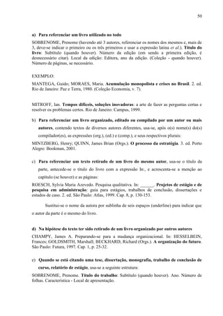 50

a) Para referenciar um livro utilizado no todo
SOBRENOME, Prenome (havendo até 3 autores, referenciar os nomes dos mesmos e, mais de
3, deve-se indicar o primeiro ou os três primeiros e usar a expressão latina et al.). Título do
livro: Subtítulo (quando houver). Número da edição (em sendo a primeira edição, é
desnecessário citar). Local da edição: Editora, ano da edição. (Coleção - quando houver).
Número de páginas, se necessário.
EXEMPLO:
MANTEGA, Guido; MORAES, Maria. Acumulação monopolista e crises no Brasil. 2. ed.
Rio de Janeiro: Paz e Terra, 1980. (Coleção Economia, v. 7).

MITROFF, Ian. Tempos difíceis, soluções inovadoras: a arte de fazer as perguntas certas e
resolver os problemas certos. Rio de Janeiro: Campus, 1999.
b) Para referenciar um livro organizado, editado ou compilado por um autor ou mais
autores, contendo textos de diversos autores diferentes, usa-se, após o(s) nome(s) do(s)
compilador(es), as expressões (org.), (ed.) e (comp.), e seus respectivos plurais:
MINTZBERG, Henry; QUINN, James Brian (Orgs.). O processo da estratégia. 3. ed. Porto
Alegre: Bookman, 2001.
c) Para referenciar um texto retirado de um livro do mesmo autor, usa-se o título da
parte, antecede-se o título do livro com a expressão In:, e acrescenta-se a menção ao
capítulo (se houver) e as páginas:
ROESCH, Sylvia Maria Azevedo. Pesquisa qualitativa. In: ______. Projetos de estágio e de
pesquisa em administração: guia para estágios, trabalhos de conclusão, dissertações e
estudos de caso. 2. ed. São Paulo: Atlas, 1999. Cap. 8, p. 130-153.
Sustitui-se o nome da autora por sublinha de seis espaços (underline) para indicar que
o autor da parte é o mesmo do livro.

d) Na hipótese do texto ter sido retirado de um livro organizado por outros autores
CHAMPY, James A. Preparando-se para a mudança organizacional. In: HESSELBEIN,
Frances; GOLDSMITH, Marshall; BECKHARD, Richard (Orgs.). A organização do futuro.
São Paulo: Futura, 1997. Cap. 1, p. 25-32.
e) Quando se está citando uma tese, dissertação, monografia, trabalho de conclusão de
curso, relatório de estágio, usa-se a seguinte estrutura:
SOBRENOME, Prenome. Título do trabalho: Subtítulo (quando houver). Ano. Número de
folhas. Característica - Local de apresentação.

 