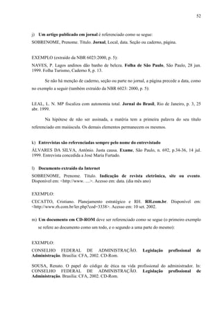 52

j) Um artigo publicado em jornal é referenciado como se segue:
SOBRENOME, Prenome. Título. Jornal, Local, data. Seção ou caderno, página.

EXEMPLO (extraído da NBR 6023:2000, p. 5):
NAVES, P. Lagos andinos dão banho de beleza. Folha de São Paulo, São Paulo, 28 jun.
1999. Folha Turismo, Caderno 8, p. 13.
Se não há menção de caderno, seção ou parte no jornal, a página precede a data, como
no exemplo a seguir (também extraído da NBR 6023: 2000, p. 5):

LEAL, L. N. MP fiscaliza com autonomia total. Jornal do Brasil, Rio de Janeiro, p. 3, 25
abr. 1999.
Na hipótese de não ser assinada, a matéria tem a primeira palavra do seu título
referenciado em maiúscula. Os demais elementos permanecem os mesmos.

k) Entrevistas são referenciadas sempre pelo nome do entrevistado
ÁLVARES DA SILVA, Antônio. Justa causa. Exame, São Paulo, n. 692, p.34-36, 14 jul.
1999. Entrevista concedida a José Maria Furtado.
l) Documento extraído da Internet
SOBRENOME, Prenome. Título. Indicação de revista eletrônica, site ou evento.
Disponível em: <http://www. ....>. Acesso em: data. (dia mês ano)
EXEMPLO:
CECATTO, Cristiano. Planejamento estratégico e RH. RH.com.br. Disponível em:
<http://www.rh.com.br/ler.php?cod=3338>. Acesso em: 10 set. 2002.
m) Um documento em CD-ROM deve ser referenciado como se segue (o primeiro exemplo
se refere ao documento como um todo, e o segundo a uma parte do mesmo):

EXEMPLO:
CONSELHO FEDERAL DE ADMINISTRAÇÃO.
Administração. Brasília: CFA, 2002. CD-Rom.

Legislação

profissional

de

SOUSA, Renato. O papel do código de ética na vida profissional do administrador. In:
CONSELHO FEDERAL DE ADMINISTRAÇÃO. Legislação profissional de
Administração. Brasília: CFA, 2002. CD-Rom.

 