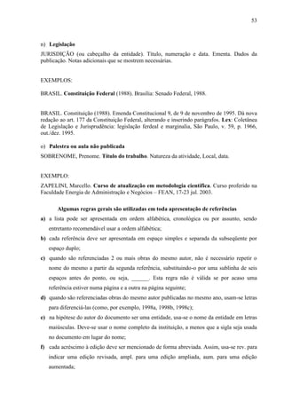 53

n) Legislação
JURISDIÇÃO (ou cabeçalho da entidade). Título, numeração e data. Ementa. Dados da
publicação. Notas adicionais que se mostrem necessárias.

EXEMPLOS:
BRASIL. Constituição Federal (1988). Brasília: Senado Federal, 1988.

BRASIL. Constituição (1988). Emenda Constitucional 9, de 9 de novembro de 1995. Dá nova
redação ao art. 177 da Constituição Federal, alterando e inserindo parágrafos. Lex: Coletânea
de Legislação e Jurisprudência: legislação ferdeal e marginalia, São Paulo, v. 59, p. 1966,
out./dez. 1995.
o) Palestra ou aula não publicada
SOBRENOME, Prenome. Título do trabalho. Natureza da atividade, Local, data.

EXEMPLO:
ZAPELINI, Marcello. Curso de atualização em metodologia científica. Curso proferido na
Faculdade Energia de Administração e Negócios – FEAN, 17-23 jul. 2003.
Algumas regras gerais são utilizadas em toda apresentação de referências
a) a lista pode ser apresentada em ordem alfabética, cronológica ou por assunto, sendo
entretanto recomendável usar a ordem alfabética;
b) cada referência deve ser apresentada em espaço simples e separada da subseqüente por
espaço duplo;
c) quando são referenciadas 2 ou mais obras do mesmo autor, não é necessário repetir o
nome do mesmo a partir da segunda referência, substituindo-o por uma sublinha de seis
espaços antes do ponto, ou seja, ______. Esta regra não é válida se por acaso uma
referência estiver numa página e a outra na página seguinte;
d) quando são referenciadas obras do mesmo autor publicadas no mesmo ano, usam-se letras
para diferenciá-las (como, por exemplo, 1998a, 1998b, 1998c);
e) na hipótese do autor do documento ser uma entidade, usa-se o nome da entidade em letras
maiúsculas. Deve-se usar o nome completo da instituição, a menos que a sigla seja usada
no documento em lugar do nome;
f) cada acréscimo à edição deve ser mencionado de forma abreviada. Assim, usa-se rev. para
indicar uma edição revisada, ampl. para uma edição ampliada, aum. para uma edição
aumentada;

 