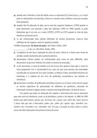 54

g) quando não é indicado o local da edição, usa-se a expressão [S.l.] (sine loco), e, se o local
pode ser identificado com precisão, coloca-se o mesmo entre colchetes, como por exemplo
[Florianópolis];
h) quando não há indicação de data, usa-se uma das seguintes hipóteses: [1999] quando se
pode determinar com precisão a data não indicada, [1998 ou 1999] quando se pode
determinar que é um ano ou o outro, [1999?], [199?] ou [19?] quando se trata de data,
década ou século provável;
i) se são referenciadas duas edições diferentes do mesmo documento, usam-se duas
sublinhas de seis espaços, como no seguinte exemplo:
FAORO, Raymundo. Os donos do poder. São Paulo: Globo, 1958.
______. ______. 3. ed., rev. São Paulo: Globo, 2001.
j) na hipótese de não haver indicação do autor do texto, utiliza-se o título como forma de
entrada, usando maiúsculas para a primeira palavra;
k) documentos oficiais podem ser referenciados pelo nome do país (BRASIL, para
documentos do governo federal), do estado ou mesmo do município;
l) se for necessário, o nome do tradutor e/ou do revisor deve aparecer logo após o nome do
texto pesquisado. Isso é recomendável nos casos em que essas pessoas são autoridades
reconhecidas no assunto do livro (por exemplo, se Marcos Cobra, autoridade brasileira em
marketing, é o tradutor de um livro de marketing, recomenda-se sua inclusão na
referência);
m) documentos extraídos de publicações periódicas (jornais ou revistas) online devem seguir
as normas específicas de apresentação da referência de periódicos, acrescido da
informação referente à página aonde o material está disponibilizado e da data de acesso.
Um aspecto que pode ser destacado diz respeito à abreviatura dos meses, necessária
para uma série de referências, como as de periódicos, jornais e da internet. A NBR 66:1989
define essas abreviaturas: janeiro: jan.; fevereiro: fev.; março: mar.; abril: abr.; maio: maio (é
o único mês que não é abreviado); junho: jun.; julho: jul.; agosto: ago.; setembro: set.;
outubro: out.; novembro: nov.; dezembro: dez. Ou seja, à exceção de maio, todos os outros
meses são abreviados pelas três primeiras letras do nome.

 