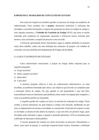 55

8 PROJETOS E TRABALHOS DE CONCLUSÃO DE ESTÁGIO

Esta seção diz respeito aos produtos gerados no processo de estágio do acadêmico de
Administração. Esses produtos são o projeto, documento preliminar à realização das
atividades e consolida informações a respeito das pretensões do aluno em relação ao estágio e,
num segundo momento, o Trabalho de Conclusão de Estágio (TCE), que narra as tarefas
realizadas pelo acadêmico na organização, apresenta o referencial teórico utilizado pelo
mesmo e suas conclusões a respeito do processo como um todo.
A forma de apresentação desses documentos segue os padrões definidos na primeira
seção deste trabalho, sendo esta uma definição dos elementos do projeto e do trabalho de
conclusão, tal como definido pelo Regulamento de Estágios da faculdade.

8.1 O QUE É UM PROJETO DE ESTÁGIO?

Como anteriormente mencionado, o projeto de estágio define respostas para as
seguintes perguntas:
a) O que será feito?
b) Onde e quando será feito?
c) Quem fará?
d) Como fará?
A primeira pergunta refere-se à área do conhecimento administrativo, ao tema
escolhido, ao problema formulado pelo aluno e aos objetivos que deverão ser cumpridos para
a realização efetiva do estágio. Ou seja, quando se está perguntando o que será feito,
essencialmente busca-se determinar qual problema estará sendo investigado pelo estagiário, e
como esse problema poderá ser respondido.
A segunda questão diz respeito ao local e ao período de realização do estágio. Neste
sentido, é preciso determinar em qual empresa o estágio será realizado, detalhando em que
setor ou departamento da mesma as atividades se concentrarão. O período diz respeito a como
as atividades se desenvolverão dentro da empresa: o que será feito em primeiro lugar, quais
atividades serão realizadas a seguir, e quando se pretende apresentar o TCE ao orientador para
a definição de datas para a defesa pública.
A terceira pergunta diz respeito aos atores envolvidos no processo. Naturalmente, o
aluno, como autor do projeto, é o principal responsável pelo mesmo. Entretanto, a definição

 