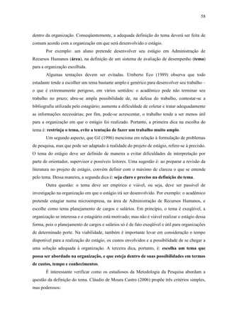 58

dentro da organização. Conseqüentemente, a adequada definição do tema deverá ser feita de
comum acordo com a organização em que será desenvolvido o estágio.
Por exemplo: um aluno pretende desenvolver seu estágio em Administração de
Recursos Humanos (área), na definição de um sistema de avaliação de desempenho (tema)
para a organização escolhida.
Algumas tentações devem ser evitadas. Umberto Eco (1989) observa que todo
estudante tende a escolher um tema bastante amplo e genérico para desenvolver seu trabalho –
o que é extremamente perigoso, em vários sentidos: o acadêmico pode não terminar seu
trabalho no prazo; abre-se ampla possibilidade de, na defesa do trabalho, contestar-se a
bibliografia utilizada pelo estagiário; aumenta a dificuldade de coletar e tratar adequadamente
as informações necessárias; por fim, pode-se acrescentar, o trabalho tende a ser menos útil
para a organização em que o estágio foi realizado. Portanto, a primeira dica na escolha do
tema é: restrinja o tema, evite a tentação de fazer um trabalho muito amplo.
Um segundo aspecto, que Gil (1996) menciona em relação à formulação de problemas
de pesquisa, mas que pode ser adaptado à realidade do projeto de estágio, refere-se à precisão.
O tema do estágio deve ser definido de maneira a evitar dificuldades de interpretação por
parte de orientador, supervisor e possíveis leitores. Uma sugestão é: ao preparar a revisão da
literatura no projeto de estágio, convém definir com o máximo de clareza o que se entende
pelo tema. Dessa maneira, a segunda dica é: seja claro e preciso na definição do tema.
Outra questão: o tema deve ser empírico e viável, ou seja, deve ser passível de
investigação na organização em que o estágio irá ser desenvolvido. Por exemplo: o acadêmico
pretende estagiar numa microempresa, na área de Administração de Recursos Humanos, e
escolhe como tema planejamento de cargos e salários. Em princípio, o tema é exeqüível, a
organização se interessa e o estagiário está motivado; mas não é viável realizar o estágio dessa
forma, pois o planejamento de cargos e salários só é de fato exeqüível e útil para organizações
de determinado porte. Na viabilidade, também é importante levar em consideração o tempo
disponível para a realização do estágio, os custos envolvidos e a possibilidade de se chegar a
uma solução adequada à organização. A terceira dica, portanto, é: escolha um tema que
possa ser abordado na organização, e que esteja dentro de suas possibilidades em termos
de custos, tempo e conhecimentos.
É interessante verificar como os estudiosos da Metodologia da Pesquisa abordam a
questão da definição do tema. Cláudio de Moura Castro (2006) propõe três critérios simples,
mas poderosos:

 