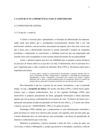 5

2 A LEITURA E SUA IMPORTÂNCIA PARA O APRENDIZADO

2.1 O PROCESSO DE LEITURA

2.1.1 O que ler - e onde ler

A leitura é essencial para o aprendizado e a formação do administrador de empresas,
sendo ainda uma prática que o acompanhará necessariamente durante toda a sua vida
profissional: relatórios, atas de reuniões, documentos da empresa, são a face mais visível, mas
não a única, pois o administrador precisará se manter informado a respeito da conjuntura
econômica e empresarial, os concorrentes, a realidade social em que sua organização está
inserida, bem como acompanhar os mais recentes desenvolvimentos de sua especialidade.
Assim, o primeiro aspecto que deve ser trabalhado para se garantir a maior eficiência
no processo de leitura refere-se ao que deve ser lido. Evidentemente, deve-se procurar ler o
que é importante para a vida e a prática do indivíduo. Ruiz (1995, p. 36) destaca muito bem a
importância da leitura:
A leitura amplia e integra os conhecimentos, desonerando a memória, abrindo cada vez
mais os horizontes do saber, enriquecendo o vocabulário e a facilidade de comunicação,
disciplinando a mente e alargando a consciência pelo contato com formas e ângulos
diferentes sob os quais o mesmo problema pode ser considerado. Quem lê constrói sua
própria ciência; quem não lê memoriza elementos de um todo que não se atingiu.

Para determinar o que ler, é preciso ter em mente, inicialmente, o que se pretende
atingir, ou seja, o propósito da leitura. De acordo com Ruiz (1995), a leitura busca captar,
criticar, reter e integrar conhecimentos. Isso se faz, segundo Northedge (1998), para
desenvolver os próprios pensamentos do leitor, agregando informações e ideias adicionais
àquelas que este já possui, conferindo-lhe novos pontos de vista. “O objetivo da leitura não é
apresentar uma porção de palavras passando em frente de seus olhos [...]. É reunir suas ideias
e fazê-lo repensá-las.” (NORTHEDGE, 1998, p. 34, grifos do autor).
Northedge (1998) sublinha que o conhecimento só será eficientemente construído a
partir da leitura se o leitor tiver interesse pelo assunto; isso significa, antes de mais nada, que
a leitura idealmente deve ser motivada por uma curiosidade e um desejo de aprendizado, de
dominar o conhecimento que o texto traz.
Definidos os propósitos, é preciso examinar o título do livro, o nome do autor, seu
curriculum, o índice, a bibliografia, e, sempre que possível, a introdução, o prefácio, a nota do

 