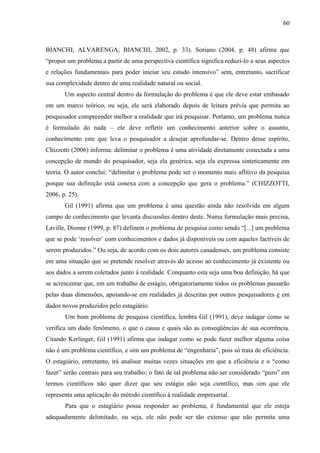 60

BIANCHI; ALVARENGA; BIANCHI, 2002, p. 33). Soriano (2004, p. 48) afirma que
“propor um problema a partir de uma perspectiva científica significa reduzi-lo a seus aspectos
e relações fundamentais para poder iniciar seu estudo intensivo” sem, entretanto, sacrificar
sua complexidade dentro de uma realidade natural ou social.
Um aspecto central dentro da formulação do problema é que ele deve estar embasado
em um marco teórico, ou seja, ele será elaborado depois de leitura prévia que permita ao
pesquisador compreender melhor a realidade que irá pesquisar. Portanto, um problema nunca
é formulado do nada – ele deve refletir um conhecimento anterior sobre o assunto,
conhecimento este que leva o pesquisador a desejar aprofundar-se. Dentro desse espírito,
Chizzotti (2006) informa: delimitar o problema é uma atividade diretamente conectada a uma
concepção de mundo do pesquisador, seja ela genérica, seja ela expressa sinteticamente em
teoria. O autor conclui: “delimitar o problema pode ser o momento mais aflitivo da pesquisa
porque sua definição está conexa com a concepção que gera o problema.” (CHIZZOTTI,
2006, p. 25).
Gil (1991) afirma que um problema é uma questão ainda não resolvida em algum
campo de conhecimento que levanta discussões dentro deste. Numa formulação mais precisa,
Laville, Dionne (1999, p. 87) definem o problema de pesquisa como sendo “[...] um problema
que se pode ‘resolver’ com conhecimentos e dados já disponíveis ou com aqueles factíveis de
serem produzidos.” Ou seja, de acordo com os dois autores canadenses, um problema consiste
em uma situação que se pretende resolver através do acesso ao conhecimento já existente ou
aos dados a serem coletados junto à realidade. Conquanto esta seja uma boa definição, há que
se acrescentar que, em um trabalho de estágio, obrigatoriamente todos os problemas passarão
pelas duas dimensões, apoiando-se em realidades já descritas por outros pesquisadores e em
dados novos produzidos pelo estagiário.
Um bom problema de pesquisa científica, lembra Gil (1991), deve indagar como se
verifica um dado fenômeno, o que o causa e quais são as conseqüências de sua ocorrência.
Citando Kerlinger, Gil (1991) afirma que indagar como se pode fazer melhor alguma coisa
não é um problema científico, e sim um problema de “engenharia”, pois só trata de eficiência.
O estagiário, entretanto, irá analisar muitas vezes situações em que a eficiência e o “como
fazer” serão centrais para seu trabalho; o fato de tal problema não ser considerado “puro” em
termos científicos não quer dizer que seu estágio não seja científico, mas sim que ele
representa uma aplicação do método científico à realidade empresarial.
Para que o estagiário possa responder ao problema, é fundamental que ele esteja
adequadamente delimitado, ou seja, ele não pode ser tão extenso que não permita uma

 