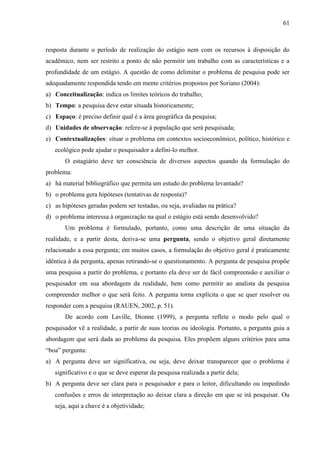 61

resposta durante o período de realização do estágio nem com os recursos à disposição do
acadêmico, nem ser restrito a ponto de não permitir um trabalho com as características e a
profundidade de um estágio. A questão de como delimitar o problema de pesquisa pode ser
adequadamente respondida tendo em mente critérios propostos por Soriano (2004):
a) Conceitualização: indica os limites teóricos do trabalho;
b) Tempo: a pesquisa deve estar situada historicamente;
c) Espaço: é preciso definir qual é a área geográfica da pesquisa;
d) Unidades de observação: refere-se à população que será pesquisada;
e) Contextualizações: situar o problema em contextos socioeconômico, político, histórico e
ecológico pode ajudar o pesquisador a defini-lo melhor.
O estagiário deve ter consciência de diversos aspectos quando da formulação do
problema:
a) há material bibliográfico que permita um estudo do problema levantado?
b) o problema gera hipóteses (tentativas de resposta)?
c) as hipóteses geradas podem ser testadas, ou seja, avaliadas na prática?
d) o problema interessa à organização na qual o estágio está sendo desenvolvido?
Um problema é formulado, portanto, como uma descrição de uma situação da
realidade, e a partir desta, deriva-se uma pergunta, sendo o objetivo geral diretamente
relacionado a essa pergunta; em muitos casos, a formulação do objetivo geral é praticamente
idêntica à da pergunta, apenas retirando-se o questionamento. A pergunta de pesquisa propõe
uma pesquisa a partir do problema, e portanto ela deve ser de fácil compreensão e auxiliar o
pesquisador em sua abordagem da realidade, bem como permitir ao analista da pesquisa
compreender melhor o que será feito. A pergunta torna explícita o que se quer resolver ou
responder com a pesquisa (RAUEN, 2002, p. 51).
De acordo com Laville, Dionne (1999), a pergunta reflete o modo pelo qual o
pesquisador vê a realidade, a partir de suas teorias ou ideologia. Portanto, a pergunta guia a
abordagem que será dada ao problema da pesquisa. Eles propõem alguns critérios para uma
“boa” pergunta:
a) A pergunta deve ser significativa, ou seja, deve deixar transparecer que o problema é
significativo e o que se deve esperar da pesquisa realizada a partir dela;
b) A pergunta deve ser clara para o pesquisador e para o leitor, dificultando ou impedindo
confusões e erros de interpretação ao deixar clara a direção em que se irá pesquisar. Ou
seja, aqui a chave é a objetividade;

 