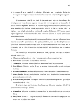 62

c) A pergunta deve ser exeqüível, ou seja, deve deixar claro que o pesquisador dispõe dos
meios para fazer a pesquisa e que existem dados que podem ser coletados para respondêla.
O conhecimento progride por meio de perguntas que, uma vez formuladas, são
investigadas em busca de uma resposta; para que tais respostas possam ser alcançadas, é
preciso formular hipóteses (tentativas de respostas à pergunta formulada no problema) que
serão testadas como respostas possíveis ao mesmo; no dizer de Laville, Dionne (1999), a
hipótese é uma solução antecipada ao problema de pesquisa. Richardson (1999) coloca que as
hipóteses permitem orientar a análise dos dados e auxiliam a aceitar ou rejeitar tentativas de
solução ao problema.
Nem todos os trabalhos de estágio precisam de hipóteses: elas são indispensáveis na
maioria dos estudos quantitativos e dos quali-quantitativos, mas não são obrigatórias nos
qualitativos. Entretanto, mesmo no caso destes, as hipóteses sempre estão subjacentes, pois o
pesquisador não se exime de antecipar soluções possíveis para o problema que ele mesmo
formulou.
Para a formulação das hipóteses, Richardson (1999) apresenta uma série de critérios
simples, mas eficazes:
a) Clareza: as hipóteses devem evitar o uso de conceitos obscuros ou discutíveis;
b) Empirismo: os conceitos devem ter bases empíricas;
c) Verificação: as técnicas disponíveis devem permitir a verificação das hipóteses;
d) Especificação: hipóteses amplas devem ser evitadas ou desdobradas em sub-hipóteses
menores;
e) Relação com a teoria: deve haver relação entre a teoria existente e a hipótese formulada;
f) Generalização: deve ser possível aplicar a hipótese não a fatos isolados, mas a aspectos
gerais da área a ser analisada.
g) Relação com o problema: não se pode formular hipótese alheia ao problema, que não dê
respostas prováveis a este.
Há diversos tipos de hipóteses, classificadas de diferentes maneiras. Gil (1991)
apresenta uma classificação simples:
a) Casuísticas: referem-se a características específicas de determinadas pessoas, objetos ou
fatos;
b) Frequência: referem-se à Frequência com que determinada característica se repete em um
grupo, uma sociedade, uma cultura;

 