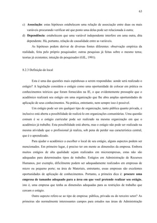 63

c) Associação: estas hipóteses estabelecem uma relação de associação entre duas ou mais
variáveis procurando verificar até que ponto uma delas pode ser relacionada à outra;
d) Dependência: estabelecem que uma variável independente interfere em uma outra, dita
dependente. Há, portanto, relação de causalidade entre as variáveis.
As hipóteses podem derivar de diversas fontes diferentes: observação empírica da
realidade, feita pelo próprio pesquisador; outras pesquisas já feitas sobre o mesmo tema;
teorias já existentes; intuição do pesquisador (GIL, 1991).

8.2.3 Definição do local

Esta é uma das questões mais espinhosas a serem respondidas: aonde será realizado o
estágio? A legislação considera o estágio como uma oportunidade de colocar em prática os
conhecimentos teóricos que foram fornecidos na IE, o que evidentemente pressupõe que o
acadêmico realizará seu estágio em uma organização que lhe abra amplas oportunidades de
aplicação de seus conhecimentos. Na prática, entretanto, nem sempre isso é possível.
Um estágio pode ser em qualquer tipo de organização, tanto pública quanto privada, e
inclusive está aberta a possibilidade de realizá-lo em organizações comunitárias. Uma questão
comum é se o estágio curricular pode ser realizado na mesma organização em que o
acadêmico já trabalhe. Esta possibilidade está aberta, mas o estágio não pode ser realizado na
mesma atividade que o profissional já realiza, sob pena de perder sua característica central,
que é o aprendizado.
Para ajudar o acadêmico a escolher o local de seu estágio, alguns aspectos podem ser
mencionados. Em primeiro lugar, é preciso ter em mente as dimensões da empresa. Embora
muitos estágios de alta qualidade sejam realizados em microempresas, estas não são
adequadas para determinados tipos de trabalho. Estágios em Administração de Recursos
Humanos, por exemplo, dificilmente podem ser adequadamente realizados em empresas de
micro ou pequeno porte; na área de Materiais, entretanto, essas empresas são excelentes
oportunidades de aplicação de conhecimentos. Portanto, a primeira dica é: procure uma
empresa de tamanho adequado para a área em que você pretende realizar seu estágio,
isto é, uma empresa que tenha as dimensões adequadas para as restrições de trabalho que
cercam o estágio.
Outro aspecto refere-se ao tipo de empresa: pública, privada ou do terceiro setor? As
primeiras são normalmente interessantes campos para estudos nas áreas de Administração

 