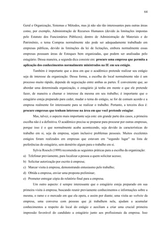64

Geral e Organização, Sistemas e Métodos, mas já não são tão interessantes para outras áreas
como, por exemplo, Administração de Recursos Humanos (devido às limitações impostas
pelo Estatuto dos Funcionários Públicos); dentro de Administração de Materiais e do
Patrimônio, o tema Compras normalmente não pode ser adequadamente trabalhado em
empresas públicas, devido às limitações da lei de licitações, embora normalmente essas
empresas possuam áreas de Estoques bem organizadas, que podem ser analisadas pelo
estagiário. Dessa maneira, a segunda dica consiste em: procure uma empresa que permita a
aplicação dos conhecimentos normalmente ministrados na IE em seu estágio.
Também é importante que a área em que o acadêmico pretende realizar seu estágio
seja de interesse da organização. Dessa forma, a escolha do local normalmente não é um
processo muito rápido, depende de negociação entre ambas as partes. É conveniente que, ao
abordar uma determinada organização, o estagiário já tenha em mente o que ele pretende
fazer, de maneira a chamar o interesse da mesma em seu trabalho; é importante que o
estagiário esteja preparado para ceder, mudar o tema do estágio, se for de comum acordo e a
empresa realmente for interessante para se realizar o trabalho. Portanto, a terceira dica é:
procure empresas que tenham interesse na área em que você pretende estagiar.
Mas, talvez, o aspecto mais importante seja este: em grande parte dos casos, a primeira
escolha não é a definitiva. O acadêmico precisa se preparar para procurar por outras empresas,
porque isso é o que normalmente acaba acontecendo, seja devido às características do
trabalho em si, seja da empresa, sejam inclusive problemas pessoais. Muitos excelentes
estágios foram realizados em empresas que estavam em “segundo lugar” na lista de
preferências do estagiário, sem demérito algum para o trabalho em si.
Sylvia Roesch (1999) recomenda as seguintes práticas para a escolha da organização:
a) Telefonar previamente, para localizar a pessoa a quem solicitar acesso;
b) Solicitar autorização por escrito à empresa;
c) Marcar visita à empresa, demonstrando entusiasmo pelo trabalho;
d) Obtida a empresa, enviar uma proposta preliminar;
e) Prometer entregar cópia do relatório final para a empresa.
Um outro aspecto: é sempre interessante que o estagiário esteja preparado em sua
primeira visita à empresa, buscando reunir previamente conhecimentos e informações sobre a
mesma, o ramo e o mercado em que ela opera, e assim por diante; uma visita ao website da
empresa, uma conversa com pessoas que já trabalhem nela, ajudam a acumular
conhecimentos a respeito do local do estágio e auxiliam a criar uma crucial primeira
impressão favorável do candidato a estagiário junto aos profissionais da empresa. Isso

 