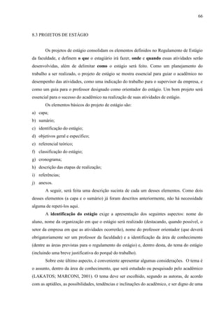 66

8.3 PROJETOS DE ESTÁGIO

Os projetos de estágio consolidam os elementos definidos no Regulamento de Estágio
da faculdade, e definem o que o estagiário irá fazer, onde e quando essas atividades serão
desenvolvidas, além de delimitar como o estágio será feito. Como um planejamento do
trabalho a ser realizado, o projeto de estágio se mostra essencial para guiar o acadêmico no
desempenho das atividades, como uma indicação do trabalho para o supervisor da empresa, e
como um guia para o professor designado como orientador do estágio. Um bom projeto será
essencial para o sucesso do acadêmico na realização de suas atividades de estágio.
Os elementos básicos do projeto de estágio são:
a) capa;
b) sumário;
c) identificação do estágio;
d) objetivos geral e específico;
e) referencial teórico;
f) classificação do estágio;
g) cronograma;
h) descrição das etapas de realização;
i) referências;
j) anexos.
A seguir, será feita uma descrição sucinta de cada um desses elementos. Como dois
desses elementos (a capa e o sumário) já foram descritos anteriormente, não há necessidade
alguma de repeti-los aqui.
A identificação do estágio exige a apresentação dos seguintes aspectos: nome do
aluno, nome da organização em que o estágio será realizado (destacando, quando possível, o
setor da empresa em que as atividades ocorrerão), nome do professor orientador (que deverá
obrigatoriamente ser um professor da faculdade) e a identificação da área de conhecimento
(dentre as áreas previstas para o regulamento do estágio) e, dentro desta, do tema do estágio
(incluindo uma breve justificativa do porquê do trabalho).
Sobre este último aspecto, é conveniente apresentar algumas considerações. O tema é
o assunto, dentro da área de conhecimento, que será estudado ou pesquisado pelo acadêmico
(LAKATOS; MARCONI, 2001). O tema deve ser escolhido, segundo as autoras, de acordo
com as aptidões, as possibilidades, tendências e inclinações do acadêmico, e ser digno de uma

 
