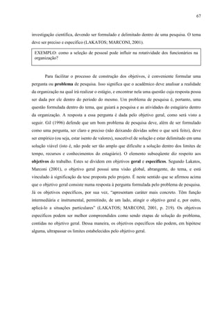67

investigação científica, devendo ser formulado e delimitado dentro de uma pesquisa. O tema
deve ser preciso e específico (LAKATOS; MARCONI, 2001).
EXEMPLO: como a seleção de pessoal pode influir na rotatividade dos funcionários na
organização?

Para facilitar o processo de construção dos objetivos, é conveniente formular uma
pergunta ou problema de pesquisa. Isso significa que o acadêmico deve analisar a realidade
da organização na qual irá realizar o estágio, e encontrar nela uma questão cuja resposta possa
ser dada por ele dentro do período do mesmo. Um problema de pesquisa é, portanto, uma
questão formulada dentro do tema, que guiará a pesquisa e as atividades do estagiário dentro
da organização. A resposta a essa pergunta é dada pelo objetivo geral, como será visto a
seguir. Gil (1996) defende que um bom problema de pesquisa deve, além de ser formulado
como uma pergunta, ser claro e preciso (não deixando dúvidas sobre o que será feito), deve
ser empírico (ou seja, estar isento de valores), suscetível de solução e estar delimitado em uma
solução viável (isto é, não pode ser tão amplo que dificulte a solução dentro dos limites de
tempo, recursos e conhecimentos do estagiário). O elemento subseqüente diz respeito aos
objetivos do trabalho. Estes se dividem em objetivos geral e específicos. Segundo Lakatos,
Marconi (2001), o objetivo geral possui uma visão global, abrangente, do tema, e está
vinculado à significação da tese proposta pelo projeto. É neste sentido que se afirmou acima
que o objetivo geral consiste numa resposta à pergunta formulada pelo problema de pesquisa.
Já os objetivos específicos, por sua vez, “apresentam caráter mais concreto. Têm função
intermediária e instrumental, permitindo, de um lado, atingir o objetivo geral e, por outro,
aplicá-lo a situações particulares” (LAKATOS; MARCONI, 2001, p. 219). Os objetivos
específicos podem ser melhor compreendidos como sendo etapas de solução do problema,
contidas no objetivo geral. Dessa maneira, os objetivos específicos não podem, em hipótese
alguma, ultrapassar os limites estabelecidos pelo objetivo geral.

 