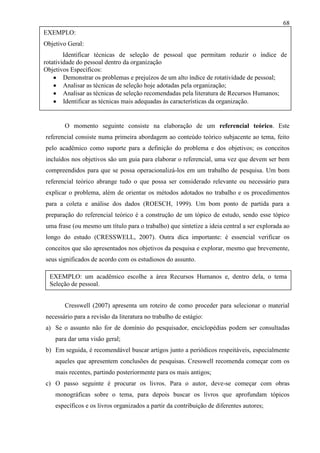 68
EXEMPLO:
Objetivo Geral:
Identificar técnicas de seleção de pessoal que permitam reduzir o índice de
rotatividade do pessoal dentro da organização
Objetivos Específicos:
Demonstrar os problemas e prejuízos de um alto índice de rotatividade de pessoal;
Analisar as técnicas de seleção hoje adotadas pela organização;
Analisar as técnicas de seleção recomendadas pela literatura de Recursos Humanos;
Identificar as técnicas mais adequadas às características da organização.

O momento seguinte consiste na elaboração de um referencial teórico. Este
referencial consiste numa primeira abordagem ao conteúdo teórico subjacente ao tema, feito
pelo acadêmico como suporte para a definição do problema e dos objetivos; os conceitos
incluídos nos objetivos são um guia para elaborar o referencial, uma vez que devem ser bem
compreendidos para que se possa operacionalizá-los em um trabalho de pesquisa. Um bom
referencial teórico abrange tudo o que possa ser considerado relevante ou necessário para
explicar o problema, além de orientar os métodos adotados no trabalho e os procedimentos
para a coleta e análise dos dados (ROESCH, 1999). Um bom ponto de partida para a
preparação do referencial teórico é a construção de um tópico de estudo, sendo esse tópico
uma frase (ou mesmo um título para o trabalho) que sintetize a ideia central a ser explorada ao
longo do estudo (CRESSWELL, 2007). Outra dica importante: é essencial verificar os
conceitos que são apresentados nos objetivos da pesquisa e explorar, mesmo que brevemente,
seus significados de acordo com os estudiosos do assunto.
EXEMPLO: um acadêmico escolhe a área Recursos Humanos e, dentro dela, o tema
Seleção de pessoal.
Cresswell (2007) apresenta um roteiro de como proceder para selecionar o material
necessário para a revisão da literatura no trabalho de estágio:
a) Se o assunto não for de domínio do pesquisador, enciclopédias podem ser consultadas
para dar uma visão geral;
b) Em seguida, é recomendável buscar artigos junto a periódicos respeitáveis, especialmente
aqueles que apresentem conclusões de pesquisas. Cresswell recomenda começar com os
mais recentes, partindo posteriormente para os mais antigos;
c) O passo seguinte é procurar os livros. Para o autor, deve-se começar com obras
monográficas sobre o tema, para depois buscar os livros que aprofundam tópicos
específicos e os livros organizados a partir da contribuição de diferentes autores;

 