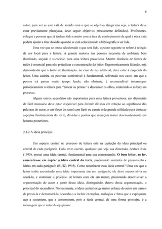 6

autor, para ver se este está de acordo com o que se objetiva atingir (ou seja, a leitura deve
estar previamente planejada, deve seguir objetivos previamente definidos). Professores,
colegas e pessoas que já tenham tido contato com a área de conhecimento da qual a obra trata
podem ajudar a tirar dúvidas quando se está selecionando a bibliografia a ser lida.
Uma vez que se tenha selecionado o que será lido, o passo seguinte se refere à seleção
de um local para a leitura. A grande maioria das pessoas necessita de ambiente bem
iluminado, arejado e silencioso para uma leitura proveitosa. Manter distância de fontes de
ruído é essencial para não prejudicar a concentração do leitor. Ergonomicamente falando, está
demonstrado que a fonte de iluminação, no caso de luz artificial, deve estar à esquerda do
leitor. Uma cadeira ou poltrona confortável é fundamental, sobretudo nos casos em que a
pessoa irá passar muito tempo lendo; não obstante, é recomendável interromper
periodicamente a leitura para “esticar as pernas” e descansar os olhos, reduzindo o esforço no
processo.
Alguns outros acessórios são importantes para uma leitura proveitosa: um dicionário
de fácil manuseio deve estar disponível para dirimir dúvidas em relação ao significado das
palavras do autor, e um bloco de papel com lápis ou caneta é de grande utilidade para destacar
aspectos fundamentais do texto, dúvidas e pontos que mereçam maior desenvolvimento em
leituras posteriores.

2.1.2 A ideia principal

Um aspecto central no processo de leitura está na captação da ideia principal ou
central de cada parágrafo. Cada texto escrito, qualquer que seja sua dimensão, destaca Ruiz
(1995), possui uma ideia central, fundamental para sua compreensão. O bom leitor, ao ler,
concentra-se em captar a ideia central do texto, procurando unidades de pensamento e
ideias em cada parágrafo (RUIZ, 1995). Como reconhecer essa ideia central? Uma vez que o
leitor tenha encontrado uma ideia importante em um parágrafo, ele deve memorizá-la ou
anotá-la, e continuar o processo de leitura com ela em mente, procurando desenvolver a
argumentação do autor a partir dessa ideia, distinguindo, dentro dessa argumentação, o
principal do secundário. Normalmente, a ideia central exige maior esforço do autor em termos
de prová-la e demonstrá-la, levando-o a incluir exemplos, analogias e fatos que a expliquem,
que a sustentem, que a demonstrem, pois a ideia central, de uma forma grosseira, é a
mensagem que o autor deseja passar.

 