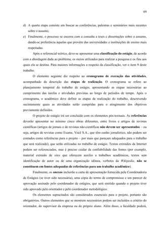 69

d) A quarta etapa consiste em buscar as conferências, palestras e seminários mais recentes
sobre o assunto;
e) Finalmente, o processo se encerra com a consulta a teses e dissertações sobre o assunto,
dando-se preferência àquelas que provêm das universidades e instituições de ensino mais
respeitadas.
Após o referencial teórico, deve-se apresentar uma classificação do estágio, de acordo
com a abordagem dada ao problema, os meios utilizados para realizar a pesquisa e os fins aos
quais ela se destina. Para maiores informações a respeito da classificação, ver o item 9 deste
trabalho.
O elemento seguinte diz respeito ao cronograma de execução das atividades,
acompanhado da descrição das etapas de realização. O cronograma se refere ao
planejamento temporal do trabalho de estágio, apresentando as etapas necessárias ao
cumprimento das tarefas e atividades previstas ao longo de períodos de tempo. Após o
cronograma, o acadêmico deve definir as etapas de realização do trabalho, descrevendo
sucintamente quais as atividades serão cumpridas para o atingimento dos objetivos
previamente definidos.
O projeto de estágio irá ser concluído com os elementos pós-textuais. As referências
deverão apresentar no mínimo cinco obras diferentes, entre livros e artigos de revistas
científicas (artigos de jornais e de revistas não-científicas não devem ser apresentados – ou
seja, artigos de revistas como Exame, Você S.A., que têm cunho jornalístico, não podem ser
contados como referências para o projeto – por mais que pareçam adequados para o trabalho
que será realizado), que serão utilizadas no trabalho de estágio. Textos extraídos da Internet
podem ser referenciados, mas é preciso cuidar da confiabilidade das fontes (por exemplo,
material extraído de sites que oferecem auxílio a trabalhos acadêmicos, textos sem
identificação de autor ou de uma organização idônea, verbetes da Wikipedia, não se
constituem em fontes adequadas de referências para um trabalho acadêmico).
Finalmente, os anexos incluirão a carta de apresentação fornecida pela Coordenadoria
de Estágios (se tiver sido necessária), uma cópia do termo de compromisso e um parecer de
aprovação assinado pelo coordenador de estágios, que será emitido quando o projeto tiver
sido aprovado pelo orientador e pelo coordenador metodológico.
Os elementos supracitados são considerados essenciais para o projeto, portanto são
obrigatórios. Outros elementos que se mostrem necessários podem ser incluídos a critério do
orientador, do supervisor da empresa ou do próprio aluno. Além disso, a faculdade poderá,

 