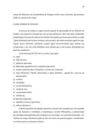 70

através da Diretoria e da Coordenadoria de Estágios, incluir outros elementos que permitam
melhorar o processo de estágio.

8.4 RELATÓRIO DE ESTÁGIO

O processo de estágio se esgota somente quando da apresentação de um Relatório de
Estágio e sua respectiva avaliação por um ou mais professores, bem como pelo coordenador
metodológico. Os elementos básicos do relatório são aqueles que foram apresentados na seção
2 deste documento (pré-textuais, textuais e pós-textuais), não sendo necessário repeti-los aqui.
Alguns desses elementos, entretanto, exigem algum desenvolvimento para facilitar sua
compreensão, e por isso serão abordados neste subitem para evitar maiores dificuldades por
parte dos acadêmicos.
A estrutura geral do TCE deve ser como a que segue:
a) capa;
b) folha de rosto;
c) página de aprovação;
d) dedicatória, agradecimentos e epígrafes (opcionais);
e) resumo e palavras-chave (obrigatório o resumo em vernáculo);
f) listas (Ilustrações, Tabelas, Abreviaturas e siglas, Símbolos – quando for o caso de sua
apresentação);
g) sumário;
h) introdução;
i) revisão bibliográfica;
j) estudo de caso;
k) considerações finais;
l) referências;
m) glossário (opcional);
n) apêndices e anexos (opcionais);
o) índices (opcionais).
O desenvolvimento do trabalho (elementos textuais) será composto por cinco grandes
grupos de elementos: a introdução, a metodologia, a revisão bibliográfica, a caracterização
das atividades desempenhadas pelo acadêmico no seu estágio e as conclusões alcançadas. Um
relatório de estágio dificilmente pode ser feito em menos de quarenta páginas, considerandose exclusivamente os elementos textuais.

 