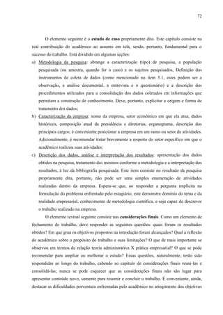 72

O elemento seguinte é o estudo de caso propriamente dito. Este capítulo consiste na
real contribuição do acadêmico ao assunto em tela, sendo, portanto, fundamental para o
sucesso do trabalho. Está dividido em algumas seções:
a) Metodologia da pesquisa: abrange a caracterização (tipo) de pesquisa, a população
pesquisada (ou amostra, quando for o caso) e os sujeitos pesquisados, Definição dos
instrumentos de coleta de dados (como mencionado no item 5.1, estes podem ser a
observação, a análise documental, a entrevista e o questionário) e a descrição dos
procedimentos utilizados para a consolidação dos dados coletados em informações que
permitam a construção de conhecimento. Deve, portanto, explicitar a origem e forma de
tratamento dos dados;
b) Caracterização da empresa: nome da empresa, setor econômico em que ela atua, dados
históricos, composição atual da presidência e diretorias, organograma, descrição dos
principais cargos; é conveniente posicionar a empresa em um ramo ou setor de atividades.
Adicionalmente, é recomendar tratar brevemente a respeito do setor específico em que o
acadêmico realizou suas atividades;
c) Descrição dos dados, análise e interpretação dos resultados: apresentação dos dados
obtidos na pesquisa, tratamento dos mesmos conforme a metodologia e a interpretação dos
resultados, à luz da bibliografia pesquisada. Este item consiste no resultado da pesquisa
propriamente dita, portanto, não pode ser uma simples enumeração de atividades
realizadas dentro da empresa. Espera-se que, ao responder a pergunta implícita na
formulação do problema enfrentado pelo estagiário, este demonstre domínio do tema e da
realidade empresarial, conhecimento de metodologia científica, e seja capaz de descrever
o trabalho realizado na empresa.
O elemento textual seguinte consiste nas considerações finais. Como um elemento de
fechamento do trabalho, deve responder as seguintes questões: quais foram os resultados
obtidos? Em que grau os objetivos propostos na introdução foram alcançados? Qual a reflexão
do acadêmico sobre o propósito do trabalho e suas limitações? O que de mais importante se
observou em termos de relação teoria administrativa X prática empresarial? O que se pode
recomendar para ampliar ou melhorar o estudo? Essas questões, naturalmente, terão sido
respondidas ao longo do trabalho, cabendo ao capítulo de considerações finais reuni-las e
consolidá-las; nunca se pode esquecer que as considerações finais não são lugar para
apresentar conteúdo novo, somente para resumir e concluir o trabalho. É conveniente, ainda,
destacar as dificuldades porventura enfrentadas pelo acadêmico no atingimento dos objetivos

 