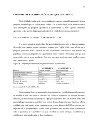 74

9 ABORDAGENS E CLASSIFICAÇÕES DA PESQUISA NO ESTÁGIO

Nesta Unidade, iniciar-se-á a apresentação dos aspectos metodológicos envolvidos na
pesquisa necessária para a realização do estágio. Em primeiro lugar, serão apresentadas as
duas abordagens de pesquisa (qualitativa e quantitativa), e, num segundo momento,
apresentar-se-á a questão da perspectiva temporal de estudo (sincrônica ou diacrônica).

9.1 ABORDAGENS QUANTITATIVAS E QUALITATIVAS

O primeiro aspecto a ser abordado diz respeito às diferenças entre as duas abordagens.
De modo geral, pode-se seguir a distinção proposta por Trujillo (2003), que afirma que a
pesquisa qualitativa busca verificar se uma determinada característica está presente na
população pesquisada, enquanto que a quantitativa deseja verificar a Frequência com que essa
característica ocorre nessa população. Este autor apresenta um interessante quadro-resumo,
que é apresentado a seguir:
Figura 4- Comparação entre as abordagens qualitativa e quantitativa

Objetivo
Representatividade estatística
Volume de informação
Profundidade
Teoria estatística
Tamanho da amostra
Tipo de análise

QUALITATIVA
verificar presença
baixa
médio ou elevado
elevada
não aplicável
poucos casos
subjetiva

QUANTITATIVA
mensurar presença
elevada
baixo ou médio
média
aplicável
muitos casos
objetiva ou numérica

Fonte: adaptado de Trujillo (2003, p. 11).

Como se pode observar, as duas abordagens podem ser consideradas complementares,
no sentido de que cada uma se concentra na realidade pesquisada de maneira diferente;
inclusive, diversos autores sustentam que a pesquisa qualitativa deve ser encarada como uma
preparação para a pesquisa quantitativa, no sentido de que ela permite gerar hipóteses sobre a
realidade, que esta buscará testar e comprovar ou refutar. Cresswell (2007) argumenta que,
hoje em dia, o questionamento é antes como posicionar uma pesquisa numa continuidade
entre o qualitativo e o quantitativo do que considerá-las numa oposição, reconhecendo a
existência de uma relação entre as duas abordagens.

 