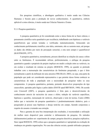 75

Em pesquisas científicas, a abordagem qualitativa é muito usada nas Ciências
Humanas e Sociais para a produção de novos conhecimentos. A quantitativa, embora
aplicável a estas ciências, é muito usada nas Ciências Naturais e Exatas.

9.1.1 Pesquisa quantitativa

A pesquisa quantitativa já foi considerada como a única forma de se fazer ciência; o
pensamento científico seria quantitativo por excelência, trabalhando com hipóteses e variáveis
quantificáveis que seriam testadas e verificadas matematicamente, fornecendo um
conhecimento perfeitamente científico; esta ideia, entretanto, não se sustenta mais, até porque
os dados são obtidos por meio de percepção sensorial, e esta nem sempre é quantificável
(KAUFMANN, 1977).
A pesquisa quantitativa, normalmente, procura identificar as relações de causa e efeito
entre os fenômenos. É recomendado utilizar, preferentemente, o enfoque da pesquisa
quantitativa quando o propósito do projeto implicar em medir a relação entre as variáveis, ou
em avaliar o resultado do sistema ou projeto (ROESCH, 1999), ou quando se pretende
trabalhar com a mensuração das características do fenômeno pesquisado, o que é feito
normalmente a partir da definição de uma amostra (TRUJILLO, 2003), ou seja, uma parte da
população que pode ser considerada representativa e que permite dessa forma conhecer as
características de toda a população sem a necessidade de pesquisar todos os seus
componentes. A pesquisa quantitativa, portanto, pretende desenvolver proposições do tipo
causa-efeito, apoiadas pela lógica e pelos dados (DAVIS apud BRYMAN, 1988). De acordo
com Cresswell (2007), a pesquisa quantitativa é feita para o desenvolvimento do
conhecimento através de raciocínio de causa e efeito, redução de variáveis específicas,
hipóteses e questões, mensuração de variáveis, observação e teste de teorias. Castro (2006)
indica que o raciocínio da pesquisa quantitativa é predominantemente dedutivo, pois o
pesquisador já possui suas hipóteses e deseja testá-las em campo, fazendo conjecturas a
respeito do assunto e testando sua correção.
Para a garantia de uma boa interpretação dos resultados, é recomendado a utilização
do melhor meio disponível para controlar o delineamento da pesquisa. Os métodos
(delineamentos) podem ser: experimento de campo; pesquisa descritiva; pesquisa explicativa.
Staw (apud ROESCH, 1999) coloca que a pesquisa quantitativa é apropriada na avaliação de
mudanças em grandes organizações. No caso das ciências sociais, quando utilizada a pesquisa

 