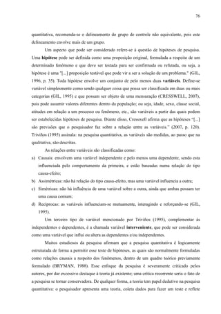 76

quantitativa, recomenda-se o delineamento do grupo de controle não equivalente, pois este
delineamento envolve mais de um grupo.
Um aspecto que pode ser considerado refere-se à questão de hipóteses de pesquisa.
Uma hipótese pode ser definida como uma proposição original, formulada a respeito de um
determinado fenômeno e que deve ser testada para ser confirmada ou refutada, ou seja, a
hipótese é uma "[...] proposição testável que pode vir a ser a solução de um problema." (GIL,
1996, p. 35). Toda hipótese envolve um conjunto de pelo menos duas variáveis. Define-se
variável simplesmente como sendo qualquer coisa que possa ser classificada em duas ou mais
categorias (GIL, 1995) e que possam ser objeto de uma mensuração (CRESSWELL, 2007),
pois pode assumir valores diferentes dentro da população; ou seja, idade, sexo, classe social,
atitudes em relação a um processo ou fenômeno, etc., são variáveis a partir das quais podem
ser estabelecidas hipóteses de pesquisa. Diante disso, Cresswell afirma que as hipóteses “[...]
são previsões que o pesquisador faz sobre a relação entre as variáveis.” (2007, p. 120).
Triviños (1995) assinala: na pesquisa quantitativa, as variáveis são medidas, ao passo que na
qualitativa, são descritas.
As relações entre variáveis são classificadas como:
a) Causais: envolvem uma variável independente e pelo menos uma dependente, sendo esta
influenciada pelo comportamento da primeira, e estão baseadas numa relação do tipo
causa-efeito;
b) Assimétricas: não há relação do tipo causa-efeito, mas uma variável influencia a outra;
c) Simétricas: não há influência de uma variável sobre a outra, ainda que ambas possam ter
uma causa comum;
d) Recíprocas: as variáveis influenciam-se mutuamente, interagindo e reforçando-se (GIL,
1995).
Um terceiro tipo de variável mencionado por Triviños (1995), complementar às
independentes e dependentes, é a chamada variável interveniente, que pode ser considerada
como uma variável que influi ou altera as dependentes e/ou independentes.
Muitos estudiosos da pesquisa afirmam que a pesquisa quantitativa é logicamente
estruturada de forma a permitir esse teste de hipóteses, as quais são normalmente formuladas
como relações causais a respeito dos fenômenos, dentro de um quadro teórico previamente
formulado (BRYMAN, 1988). Esse enfoque da pesquisa é severamente criticado pelos
autores, por dar excessivo destaque à teoria já existente; uma crítica recorrente seria o fato de
a pesquisa se tornar conservadora. De qualquer forma, a teoria tem papel dedutivo na pesquisa
quantitativa: o pesquisador apresenta uma teoria, coleta dados para fazer um teste e reflete

 