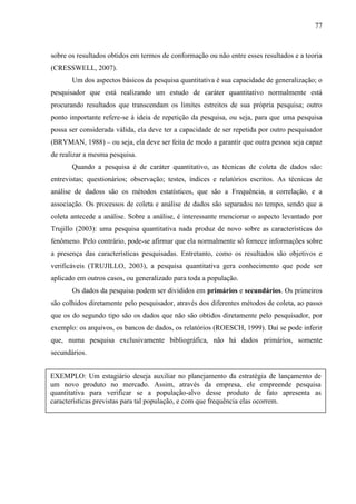 77

sobre os resultados obtidos em termos de conformação ou não entre esses resultados e a teoria
(CRESSWELL, 2007).
Um dos aspectos básicos da pesquisa quantitativa é sua capacidade de generalização; o
pesquisador que está realizando um estudo de caráter quantitativo normalmente está
procurando resultados que transcendam os limites estreitos de sua própria pesquisa; outro
ponto importante refere-se à ideia de repetição da pesquisa, ou seja, para que uma pesquisa
possa ser considerada válida, ela deve ter a capacidade de ser repetida por outro pesquisador
(BRYMAN, 1988) – ou seja, ela deve ser feita de modo a garantir que outra pessoa seja capaz
de realizar a mesma pesquisa.
Quando a pesquisa é de caráter quantitativo, as técnicas de coleta de dados são:
entrevistas; questionários; observação; testes, índices e relatórios escritos. As técnicas de
análise de dadoss são os métodos estatísticos, que são a Frequência, a correlação, e a
associação. Os processos de coleta e análise de dados são separados no tempo, sendo que a
coleta antecede a análise. Sobre a análise, é interessante mencionar o aspecto levantado por
Trujillo (2003): uma pesquisa quantitativa nada produz de novo sobre as características do
fenômeno. Pelo contrário, pode-se afirmar que ela normalmente só fornece informações sobre
a presença das características pesquisadas. Entretanto, como os resultados são objetivos e
verificáveis (TRUJILLO, 2003), a pesquisa quantitativa gera conhecimento que pode ser
aplicado em outros casos, ou generalizado para toda a população.
Os dados da pesquisa podem ser divididos em primários e secundários. Os primeiros
são colhidos diretamente pelo pesquisador, através dos diferentes métodos de coleta, ao passo
que os do segundo tipo são os dados que não são obtidos diretamente pelo pesquisador, por
exemplo: os arquivos, os bancos de dados, os relatórios (ROESCH, 1999). Daí se pode inferir
que, numa pesquisa exclusivamente bibliográfica, não há dados primários, somente
secundários.
EXEMPLO: Um estagiário deseja auxiliar no planejamento da estratégia de lançamento de
um novo produto no mercado. Assim, através da empresa, ele empreende pesquisa
quantitativa para verificar se a população-alvo desse produto de fato apresenta as
características previstas para tal população, e com que frequência elas ocorrem.

 