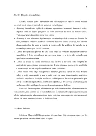 7

2.1.3 Os diferentes tipos de leitura

Lakatos, Marconi (2001) apresentam uma classificação dos tipos de leitura baseada
nos objetivos do leitor, organizada em termos de profundidade:
a) Scanning: é uma leitura rápida, de procura de algum tópico ou assunto, lendo-se o índice,
algumas linhas ou alguns parágrafos do texto, em busca de frases ou palavras-chave.
Trata-se de leitura de contato inicial com a obra;
b) Skimming: é uma leitura que objetiva captar a tendência geral de pensamento do autor do
texto, usando-se sobretudo os títulos e subtítulos nos quais o texto se divide, mas também
alguns parágrafos, de modo a permitir a compreensão da tendência do trabalho ou a
metodologia com o qual ele foi construído;
c) Leitura de significado: procura dar uma visão ampla do conteúdo, desprezando aspectos
secundários. O leitor normalmente percorre uma única vez o texto, não voltando para
aprofundar sua compreensão;
d) Leitura de estudo ou leitura informativa: seu objetivo é dar uma visão completa do
conteúdo do texto, exigindo normalmente mais de uma leitura do mesmo texto, a sublinha
e o destaque de trechos ou palavras-chave do texto, e o resumo;
e) Leitura crítica: como o tipo mais profundo de leitura, pretende formar um ponto de vista
sobre o texto, comparando o que o autor escreveu com conhecimentos anteriores,
avaliando a qualidade, correção, atualidade e fidedignidade dos dados apresentados por
este e a solidez da argumentação. Neste caso específico, o processo de leitura exige, para
ser bem-sucedido, sólido conhecimento do assunto por parte do leitor.
Estes dois últimos tipos de leitura são os que mais recompensam o leitor em termos de
conhecimentos, mas também são os mais trabalhosos. É praticamente impossível, mesmo para
o leitor treinado, captar adequadamente as ideias centrais e a mensagem do autor em uma só
leitura. Por isso o processo de leitura se divide em fases.

2.1.4 Fases da leitura

Lakatos e Marconi (2001) apresentam diversas fases diferentes para o processo de
leitura, que podem ser sintetizadas como se segue:

 