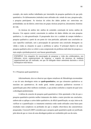 80

exemplo, são muito melhor trabalhados por intermédio da pesquisa qualitativa do que pela
quantitativa. Os delineamentos (métodos) mais utilizados são: estudo de caso, pesquisa-ação,
e pesquisa participante. As técnicas de coleta dos dados podem ser: entrevistas em
profundidade; uso de diários; entrevistas em grupo; técnicas projetivas; documentos; histórias
de vida.
As técnicas de análise são: análise de conteúdo; construção de teoria; análise de
discurso. Um aspecto central, concernente às análises do dados obtidos em uma pesquisa
qualitativa, é a não-generalização. O pesquisador deve ter o cuidado de sempre trabalhar a
pesquisa qualitativa a partir de um ponto de vista particular, aplicando suas conclusões ao
caso específico analisado, sem a preocupação de apresentar uma conclusão abrangente ou
válida a todas as situações às quais o problema se aplica. O principal objetivo de uma
pesquisa qualitativa deve se referir a uma compreensão do problema individual de pesquisa, a
mais ampla e profunda possível, sem buscar generalização.
EXEMPLO: Um estagiário foi encarregado de pesquisar a visão dos colaboradores, nos
diferentes níveis organizacionais da empresa, a respeito do processo de mudança
organizacional por ela realizado, em que foi delegada maior autonomia decisória a níveis
hierárquicos mais baixos.

9.1.3 Pesquisas quali-quantitativas

Adicionalmente, deve-se observar que alguns estudiosos de Metodologia recomendam
o uso de uma abordagem mista ou quali-quantitativa, em que elementos qualitativos se
mesclam aos quantitativos; de modo geral, muitas pesquisas qualitativas recorrem à
quantificação para obter melhores resultados, o que produz confusões a respeito de qual seria
a abordagem predominante.
A defesa do conceito de pesquisa quali-quantitativa é feita apontando o fato de que a
pesquisa quantitativa permite melhor tratamento dos dados e maior precisão nas conclusões,
embora não se aplique a certos dados qualitativos, de difícil quantificação; ou seja, trata-se de
verificar se a quantificação e o tratamento estatístico estão sendo utilizados como bases para
resultados mais complexos ou profundos do que a simples observância das características
pesquisadas. Cresswell (2007) considera que a pesquisa quali-quantitativa pode ser justificada
pela ideia de que os vieses de uma abordagem podem ser combatidos pelo uso da outra.

 