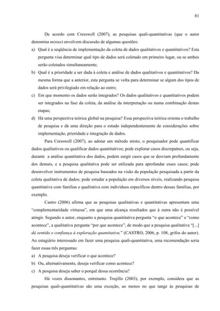 81

De acordo com Cresswell (2007), as pesquisas quali-quantitativas (que o autor
denomina mistas) envolvem discussão de algumas questões:
a) Qual é a seqüência de implementação da coleta de dados qualitativos e quantitativos? Esta
pergunta visa determinar qual tipo de dados será coletado em primeiro lugar, ou se ambos
serão coletados simultaneamente;
b) Qual é a prioridade a ser dada à coleta e análise de dados qualitativos e quantitativos? Da
mesma forma que a anterior, esta pergunta se volta para determinar se algum dos tipos de
dados será privilegiado em relação ao outro;
c) Em que momento os dados serão integrados? Os dados qualitativos e quantitativos podem
ser integrados na fase da coleta, da análise da interpretação ou numa combinação destas
etapas;
d) Há uma perspectiva teórica global na pesquisa? Essa perspectiva teórica orienta o trabalho
de pesquisa e dá uma direção para o estudo independentemente de considerações sobre
implementação, prioridade e integração de dados.
Para Cresswell (2007), ao adotar um método misto, o pesquisador pode quantificar
dados qualitativos ou qualificar dados quantitativos; pode explorar casos discrepatnes, ou seja,
durante a análise quantitativa dos dados, podem surgir casos que se desviam profundamente
dos demais, e a pesquisa qualitativa pode ser utilizada para aprofundar esses casos; pode
desenvolver instrumentos de pesquisa baseados na visão da população pesquisada a partir da
coleta qualitativa de dados; pode estudar a população em diversos níveis, realizando pesquisa
quantitativa com famílias e qualitativa com indivíduos específicos dentro dessas famílias, por
exemplo.
Castro (2006) afirma que as pesquisas qualitativas e quantitativas apresentam uma
“complementaridade virtuosa”, em que uma alcança resultados que à outra não é possível
atingir. Segundo o autor, enquanto a pesquisa quantitativa pergunta “o que acontece” e “como
acontece”, a qualitativa pergunta “por que acontece”, de modo que a pesquisa qualitativa “[...]
dá sentido e confiança à exploração quantitativa.” (CASTRO, 2006, p. 108, grifos do autor).
Ao estagiário interessado em fazer uma pesquisa quali-quantitativa, uma recomendação seria
fazer essas três perguntas:
a) A pesquisa deseja verificar o que acontece?
b) Ou, alternativamente, deseja verificar como acontece?
c) A pesquisa deseja saber o porquê dessa ocorrência?
Há vozes dissonantes, entretanto. Trujillo (2003), por exemplo, considera que as
pesquisas quali-quantitativas são uma exceção, ao menos no que tange às pesquisas de

 