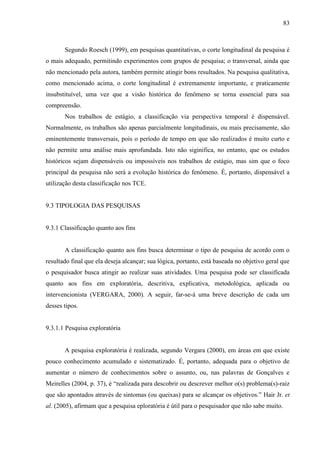 83

Segundo Roesch (1999), em pesquisas quantitativas, o corte longitudinal da pesquisa é
o mais adequado, permitindo experimentos com grupos de pesquisa; o transversal, ainda que
não mencionado pela autora, também permite atingir bons resultados. Na pesquisa qualitativa,
como mencionado acima, o corte longitudinal é extremamente importante, e praticamente
insubstituível, uma vez que a visão histórica do fenômeno se torna essencial para sua
compreensão.
Nos trabalhos de estágio, a classificação via perspectiva temporal é dispensável.
Normalmente, os trabalhos são apenas parcialmente longitudinais, ou mais precisamente, são
eminentemente transversais, pois o período de tempo em que são realizados é muito curto e
não permite uma análise mais aprofundada. Isto não siginifica, no entanto, que os estudos
históricos sejam dispensáveis ou impossíveis nos trabalhos de estágio, mas sim que o foco
principal da pesquisa não será a evolução histórica do fenômeno. É, portanto, dispensável a
utilização desta classificação nos TCE.

9.3 TIPOLOGIA DAS PESQUISAS

9.3.1 Classificação quanto aos fins

A classificação quanto aos fins busca determinar o tipo de pesquisa de acordo com o
resultado final que ela deseja alcançar; sua lógica, portanto, está baseada no objetivo geral que
o pesquisador busca atingir ao realizar suas atividades. Uma pesquisa pode ser classificada
quanto aos fins em exploratória, descritiva, explicativa, metodológica, aplicada ou
intervencionista (VERGARA, 2000). A seguir, far-se-á uma breve descrição de cada um
desses tipos.

9.3.1.1 Pesquisa exploratória

A pesquisa exploratória é realizada, segundo Vergara (2000), em áreas em que existe
pouco conhecimento acumulado e sistematizado. É, portanto, adequada para o objetivo de
aumentar o número de conhecimentos sobre o assunto, ou, nas palavras de Gonçalves e
Meirelles (2004, p. 37), é “realizada para descobrir ou descrever melhor o(s) problema(s)-raiz
que são apontados através de sintomas (ou queixas) para se alcançar os objetivos.” Hair Jr. et
al. (2005), afirmam que a pesquisa eploratória é útil para o pesquisador que não sabe muito.

 