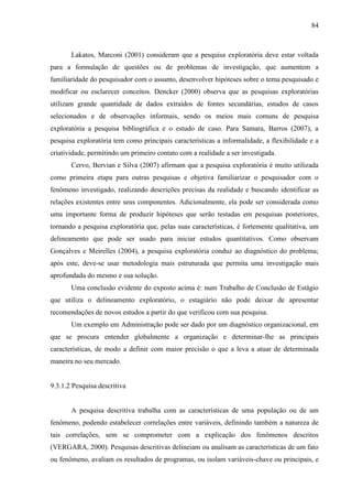 84

Lakatos, Marconi (2001) consideram que a pesquisa exploratória deve estar voltada
para a formulação de questões ou de problemas de investigação, que aumentem a
familiaridade do pesquisador com o assunto, desenvolver hipóteses sobre o tema pesquisado e
modificar ou esclarecer conceitos. Dencker (2000) observa que as pesquisas exploratórias
utilizam grande quantidade de dados extraídos de fontes secundárias, estudos de casos
selecionados e de observações informais, sendo os meios mais comuns de pesquisa
exploratória a pesquisa bibliográfica e o estudo de caso. Para Samara, Barros (2007), a
pesquisa exploratória tem como principais características a informalidade, a flexibilidade e a
criatividade, permitindo um primeiro contato com a realidade a ser investigada.
Cervo, Bervian e Silva (2007) afirmam que a pesquisa exploratória é muito utilizada
como primeira etapa para outras pesquisas e objetiva familiarizar o pesquisador com o
fenômeno investigado, realizando descrições precisas da realidade e buscando identificar as
relações existentes entre seus componentes. Adicionalmente, ela pode ser considerada como
uma importante forma de produzir hipóteses que serão testadas em pesquisas posteriores,
tornando a pesquisa exploratória que, pelas suas características, é fortemente qualitativa, um
delineamento que pode ser usado para iniciar estudos quantitativos. Como observam
Gonçalves e Meirelles (2004), a pesquisa exploratória conduz ao diagnóstico do problema;
após este, deve-se usar metodologia mais estruturada que permita uma investigação mais
aprofundada do mesmo e sua solução.
Uma conclusão evidente do exposto acima é: num Trabalho de Conclusão de Estágio
que utiliza o delineamento exploratório, o estagiário não pode deixar de apresentar
recomendações de novos estudos a partir do que verificou com sua pesquisa.
Um exemplo em Administração pode ser dado por um diagnóstico organizacional, em
que se procura entender globalmente a organização e determinar-lhe as principais
características, de modo a definir com maior precisão o que a leva a atuar de determinada
maneira no seu mercado.

9.3.1.2 Pesquisa descritiva

A pesquisa descritiva trabalha com as características de uma população ou de um
fenômeno, podendo estabelecer correlações entre variáveis, definindo também a natureza de
tais correlações, sem se comprometer com a explicação dos fenômenos descritos
(VERGARA, 2000). Pesquisas descritivas delineiam ou analisam as características de um fato
ou fenômeno, avaliam os resultados de programas, ou isolam variáveis-chave ou principais, e

 