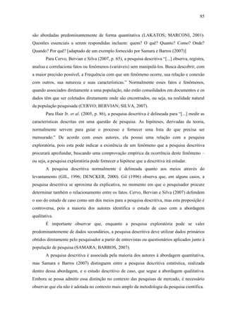 85

são abordadas predominantemente de forma quantitativa (LAKATOS; MARCONI, 2001).
Questões essenciais a serem respondidas incluem: quem? O quê? Quanto? Como? Onde?
Quando? Por quê? [adaptado de um exemplo fornecido por Samara e Barros (2007)]
Para Cervo, Bervian e Silva (2007, p. 65), a pesquisa descritiva “[...] observa, registra,
analisa e correlaciona fatos ou fenômenos (variáveis) sem manipulá-los. Busca descobrir, com
a maior precisão possível, a Frequência com que um fenômeno ocorre, sua relação e conexão
com outros, sua natureza e suas características.” Normalmente esses fatos e fenômenos,
quando associados diretamente a uma população, não estão consolidados em documentos e os
dados têm que ser coletados diretamente onde são encontrados, ou seja, na realidade natural
da população pesquisada (CERVO; BERVIAN; SILVA, 2007).
Para Hair Jr. et al. (2005, p. 86), a pesquisa descritiva é delineada para “[...] medir as
características descritas em uma questão de pesquisa. As hipóteses, derivadas da teoria,
normalmente servem para guiar o processo e fornecer uma lista do que precisa ser
mensurado.” De acordo com esses autores, ela possui uma relação com a pesquisa
exploratória, pois esta pode indicar a existência de um fenômeno que a pesquisa descritiva
procurará aprofundar, buscando uma comprovação empírica da ocorrência deste fenômeno –
ou seja, a pesquisa exploratória pode fornecer a hipótese que a descritiva irá estudar.
A pesquisa descritiva normalmente é delineada quanto aos meios através do
levantamento (GIL, 1996; DENCKER, 2000). Gil (1996) observa que, em alguns casos, a
pesquisa descritiva se aproxima da explicativa, no momento em que o pesquisador procure
determinar também o relacionamento entre os fatos. Cervo, Bervian e Silva (2007) defendem
o uso do estudo de caso como um dos meios para a pesquisa descritiva, mas esta proposição é
controversa, pois a maioria dos autores identifica o estudo de caso com a abordagem
qualitativa.
É importante observar que, enquanto a pesquisa exploratória pode se valer
predominantemente de dados secundários, a pesquisa descritiva deve utilizar dados primários
obtidos diretamente pelo pesquisador a partir de entrevistas ou questionários aplicados junto à
população de pesquisa (SAMARA; BARROS, 2007).
A pesquisa descritiva é associada pela maioria dos autores à abordagem quantitativa,
mas Samara e Barros (2007) distinguem entre a pesquisa descritiva estatística, realizada
dentro dessa abordagem, e o estudo descritivo de caso, que segue a abordagem qualitativa.
Embora se possa admitir essa distinção no contexto das pesquisas de mercado, é necessário
observar que ela não é adotada no contexto mais amplo da metodologia da pesquisa científica.

 