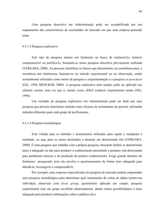86

Uma pesquisa descritiva em Administração pode ser exemplificada por um
mapeamento das características de sazonalidae do mercado em que uma empresa pretende
atuar.

9.3.1.3 Pesquisa explicativa

Este tipo de pesquisa analisa um fenômeno na busca de esclarecê-lo, torná-lo
compreensível ou justificá-lo, baseando-se numa pesquisa descritiva previamente realizada
(VERGARA, 2000). Ao procurar identificar os fatores que determinam, ou contribuem para, a
ocorrência dos fenômenos, baseiam-se no método experimental ou na observação, sendo
normalmente utilizados como meios de pesquisa a experimentação e a pesquisa ex-post-facto
(GIL, 1996; DENCKER, 2000). A pesquisa explicativa nem sempre pode ser aplicada nas
ciências sociais, uma vez que é, muitas vezes, difícil conduzir experimentos nestas (GIL,
1996).
Um exemplo de pesquisa explicativa em Administração pode ser dado por uma
pesquisa que procure determinar métodos mais eficazes de treinamento de pessoal, utilizando
métodos diferentes para cada grupo de profissionais.

9.3.1.4 Pesquisa metodológica

Está voltada para os métodos e instrumentos utilizados para captar e manipular a
realidade, ou seja, para os meios destinados a alcançar um determinado fim (VERGARA,
2000). É uma pesquisa que trabalha com a própria pesquisa, buscando definir se determinado
meio é adequado ou não para produzir o conhecimento pretendido e portanto está direcionada
para problemas teóricos e de produção do próprio conhecimento. Exige grande domínio do
fenômeno pesquisado, pois ela envolve o questionamento da forma mais adequada para
abordá-lo, investigá-lo e compreendê-lo.
Por exemplo, uma empresa especializada em pesquisa de mercado poderá empreender
uma pesquisa metodológica para determinar qual instrumento de coleta de dados (entrevista
individual, entrevista com focus group, questionário aplicado em campo, pesquisa
experimental com um grupo escolhido aleatoriamente, dentre outras possibilidades) é mais
adequado para produzir informações sobre o público-alvo.

 