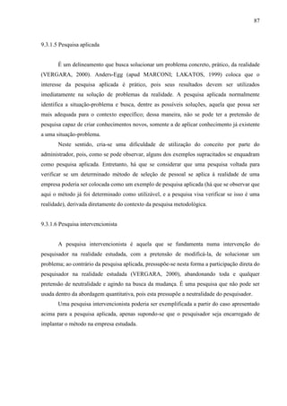 87

9.3.1.5 Pesquisa aplicada

É um delineamento que busca solucionar um problema concreto, prático, da realidade
(VERGARA, 2000). Anders-Egg (apud MARCONI; LAKATOS, 1999) coloca que o
interesse da pesquisa aplicada é prático, pois seus resultados devem ser utilizados
imediatamente na solução de problemas da realidade. A pesquisa aplicada normalmente
identifica a situação-problema e busca, dentre as possíveis soluções, aquela que possa ser
mais adequada para o contexto específico; dessa maneira, não se pode ter a pretensão de
pesquisa capaz de criar conhecimentos novos, somente a de aplicar conhecimento já existente
a uma situação-problema.
Neste sentido, cria-se uma dificuldade de utilização do conceito por parte do
administrador, pois, como se pode observar, alguns dos exemplos supracitados se enquadram
como pesquisa aplicada. Entretanto, há que se considerar que uma pesquisa voltada para
verificar se um determinado método de seleção de pessoal se aplica à realidade de uma
empresa poderia ser colocada como um exemplo de pesquisa aplicada (há que se observar que
aqui o método já foi determinado como utilizável, e a pesquisa visa verificar se isso é uma
realidade), derivada diretamente do contexto da pesquisa metodológica.

9.3.1.6 Pesquisa intervencionista

A pesquisa intervencionista é aquela que se fundamenta numa intervenção do
pesquisador na realidade estudada, com a pretensão de modificá-la, de solucionar um
problema; ao contrário da pesquisa aplicada, pressupõe-se nesta forma a participação direta do
pesquisador na realidade estudada (VERGARA, 2000), abandonando toda e qualquer
pretensão de neutralidade e agindo na busca da mudança. É uma pesquisa que não pode ser
usada dentro da abordagem quantitativa, pois esta pressupõe a neutralidade do pesquisador.
Uma pesquisa intervencionista poderia ser exemplificada a partir do caso apresentado
acima para a pesquisa aplicada, apenas supondo-se que o pesquisador seja encarregado de
implantar o método na empresa estudada.

 