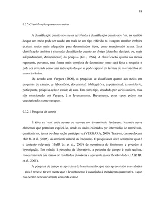 88

9.3.2 Classificação quanto aos meios

A classificação quanto aos meios aprofunda a classificação quanto aos fins, no sentido
de que um meio pode ser usado em mais de um tipo referido na listagem anterior, embora
existam meios mais adequados para determinados tipos, como mencionado acima. Esta
classificação também é chamada classificação quanto ao design (desenho, desígnio ou, mais
adequadamente, delineamento) da pesquisa (GIL, 1996). A classificação quanto aos meios
representa, portanto, uma forma mais completa de determinar como será feita a pesquisa e
pode ser utilizada como uma indicação do que se pode esperar em termos de instrumentos de
coleta de dados.
De acordo com Vergara (2000), as pesquisas se classificam quanto aos meios em
pesquisas de campo, de laboratório, documental, bibliográfica, experimental, ex-post-facto,
participante, pesquisa-ação e estudo de caso. Um outro tipo, abordado por vários autores, mas
não mencionado por Vergara, é o levantamento. Brevemente, esses tipos podem ser
caracterizados como se segue.

9.3.2.1 Pesquisa de campo

É feita no local onde ocorre ou ocorreu um determinado fenômeno, havendo neste
elementos que permitam explicá-lo, sendo os dados coletados por intermédio de entrevistas,
questionários, testes ou observação participativa (VERGARA, 2000). Trata-se, como colocam
Hair Jr. et al. (2005), do ambiente natural do fenômeno. O pesquisador deve determinar qual é
o contexto relevante (HAIR Jr. et al., 2005) de ocorrência do fenômeno e proceder à
investigação. Em relação à pesquisa de laboratório, a pesquisa de campo é mais realista,
menos limitada em termos de resultados plausíveis e apresenta maior flexibilidade (HAIR JR.
et al., 2005).
A pesquisa de campo se aproxima do levantamento, que será apresentado mais abaixo
– mas é preciso ter em mente que o levantamento é associado à abordagem quantitativa, o que
não ocorre necessariamente com esta classe.

 