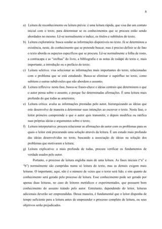 8

a) Leitura de reconhecimento ou leitura prévia: é uma leitura rápida, que visa dar um contato
inicial com o texto, para determinar se os conhecimentos que se procura estão sendo
abordados no mesmo. Lê-se normalmente o índice, os títulos e subtítulos do texto;
b) Leitura exploratória: busca sondar as informações disponíveis no texto. Já se determinou a
existência, neste, do conhecimento que se pretende buscar, mas é preciso definir se de fato
o texto aborda os aspectos específicos que se procura. Lê-se normalmente a folha de rosto,
a contracapa e as “orelhas” do livro, a bibliografia e as notas de rodapé do texto e, mais
importante, a introdução ou o prefácio do texto;
c) Leitura seletiva: visa selecionar as informações mais importantes do texto, relacionadas
com o problema que se está estudando. Busca-se eliminar o supérfluo no texto, como
subitens e outras subdivisões que não abordem o assunto;
d) Leitura reflexiva: nesta fase, busca-se frases-chave e ideias centrais que determinem o que
o autor pensa sobre o assunto, e porque faz determinadas afirmações. É uma leitura mais
profunda do que todas as anteriores;
e) Leitura crítica: avalia as informações prestadas pelo autor, hierarquizando as ideias que
este desenvolve de maneira a determinar suas intenções ao escrever o texto. Nesta fase, o
leitor primeiro compreende o que o autor quis transmitir, e depois modifica ou ratifica
suas próprias ideias e argumentos sobre o texto;
f) Leitura interpretativa: procura relacionar as afirmações do autor com os problemas para os
quais o leitor está procurando uma solução através da leitura. É um estudo mais profundo
das ideias desenvolvidas no texto, buscando a associação de ideias na solução dos
problemas que motivaram a leitura;
g) Leitura explicativa: a mais profunda de todas, procura verificar os fundamentos de
verdade usados pelo autor.
Portanto, o processo de leitura engloba mais de uma leitura. As fases iniciais (“a” e
“b”) normalmente são cumpridas numa só leitura do texto, mas as demais exigem mais
leituras. O importante, aqui, não é o número de vezes que o texto será lido, e sim quanto de
conhecimento será gerado pelo processo de leitura. Esse conhecimento pode ser gerado por
apenas duas leituras, no caso de leitores metódicos e experimentados, que possuem bom
conhecimento do assunto tratado pelo autor. Entretanto, dependendo do leitor, leituras
adicionais deverão ser empreendidas. Dessa maneira, é fundamental que o leitor disponha de
tempo suficiente para a leitura antes de empreender o processo completo de leitura, ou seus
objetivos serão prejudicados.

 