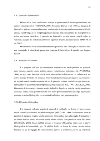 89

9.3.2.2 Pesquisa de laboratório

O laboratório é um local restrito, em que se possa conduzir uma experiência que, no
campo, seria impossível (VERGARA, 2000). Conforme Hair Jr. et al. (2005), a pesquisa de
laboratório pode ser considerada como a manipulação de uma variável em ambiente artificial,
em que o controle pode ser completo; para este autores, este delineamento é o mais preciso de
todos, em termos científicos. A pesquisa de laboratório permite maior controle sobre as
variáveis, redução das influências exteriores e permite projetos de menor escala (HAIR JR. et
al., 2005).
O laboratório não é necessariamente um lugar físico: uma simulação da realidade feita
por computador é classificada como uma pesquisa de laboratório, de acordo com Vergara
(2000).

9.3.2.3 Pesquisa documental

É a pesquisa realizada em documentos arquivados em locais públicos ou privados,
com pessoas, registro, anais, diários, cartas, comunicações informais, etc. (VERGARA,
2000), ou seja, com fontes de dados ainda não tratadas analiticamente ou reelaboradas por
outros autores, divididas em fontes de primeira mão (conservadas em arquivos ou pessoais) e
de segunda mão (relatórios empresariais ou de pesquisa e dados estatísticos), que devem ser
representativos e corretamente interpretados pelo pesquisador (GIL, 1996; DENCKER, 2000).
O conceito de documento é bastante amplo, indo além do próprio material escrito, usualmente
associado à ideia. Esta apostila trabalha com maior profundidade tanto esse tipo de pesquisa
quanto a pesquisa bibliográfica por considerá-los básicos para qualquer projeto.

9.3.2.4 Pesquisa bibliográfica

É a pesquisa realizada através de material já publicado em livros, revistas, jornais,
meios eletrônicos acessíveis ao público em geral (VERGARA, 2000). Praticamente todos os
projetos de pesquisa exigirão um levantamento bibliográfico para elaboração de conceitos e
do marco teórico, sendo necessário tomar muito cuidado com possíveis erros das fontes
(DENCKER, 2000). Rauen (2002) coloca: a pesquisa bibliográfica opera com o acervo
bibliográfico da humanidade, que Gil (1996) divide em livros de leitura corrente (obras
literárias ou de divulgação de conhecimentos técnicos e científicos), livros de referência.

 