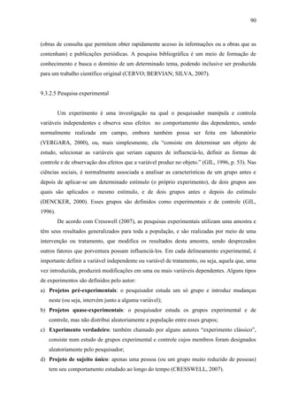 90

(obras de consulta que permitem obter rapidamente acesso às informações ou a obras que as
contenham) e publicações periódicas. A pesquisa bibliográfica é um meio de formação de
conhecimento e busca o domínio de um determinado tema, podendo inclusive ser produzida
para um trabalho científico original (CERVO; BERVIAN; SILVA, 2007).

9.3.2.5 Pesquisa experimental

Um experimento é uma investigação na qual o pesquisador manipula e controla
variáveis independentes e observa seus efeitos no comportamento das dependentes, sendo
normalmente realizada em campo, embora também possa ser feita em laboratório
(VERGARA, 2000), ou, mais simplesmente, ela “consiste em determinar um objeto de
estudo, selecionar as variáveis que seriam capazes de influenciá-lo, definir as formas de
controle e de observação dos efeitos que a variável produz no objeto.” (GIL, 1996, p. 53). Nas
ciências sociais, é normalmente associada a analisar as características de um grupo antes e
depois de aplicar-se um determinado estímulo (o próprio experimento), de dois grupos aos
quais são aplicados o mesmo estímulo, e de dois grupos antes e depois do estímulo
(DENCKER, 2000). Esses grupos são definidos como experimentais e de controle (GIL,
1996).
De acordo com Cresswell (2007), as pesquisas experimentais utilizam uma amostra e
têm seus resultados generalizados para toda a população, e são realizadas por meio de uma
intervenção ou tratamento, que modifica os resultados desta amostra, sendo desprezados
outros fatores que porventura possam influenciá-los. Em cada delineamento experimental, é
importante definir a variável independente ou variável de tratamento, ou seja, aquela que, uma
vez introduzida, produzirá modificações em uma ou mais variáveis dependentes. Alguns tipos
de experimentos são definidos pelo autor:
a) Projetos pré-experimentais: o pesquisador estuda um só grupo e introduz mudanças
neste (ou seja, intervém junto a alguma variável);
b) Projetos quase-experimentais: o pesquisador estuda os grupos experimental e de
controle, mas não distribui aleatoriamente a população entre esses grupos;
c) Experimento verdadeiro: também chamado por alguns autores “experimento clássico”,
consiste num estudo de grupos experimental e controle cujos membros foram designados
aleatoriamente pelo pesquisador;
d) Projeto de sujeito único: apenas uma pessoa (ou um grupo muito reduzido de pessoas)
tem seu comportamento estudado ao longo do tempo (CRESSWELL, 2007).

 