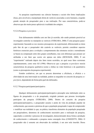 91

As pesquisas experimentais nas ciências humanas e sociais têm fortes implicações
éticas, pois envolvem a manipulação direta de variáveis associadas a seres humanos, exigindo
grande atenção do pesquisador para a sua realização. Por suas características, pode-se
observar que são muito pouco aplicáveis à realidade dos estágios.

9.3.2.6 Pesquisa ex-post-facto

Este delineamento trabalha com um fato já ocorrido, não sendo portanto possível ao
investigador controlar ou manipular as variáveis (VERGARA, 2000). É uma pesquisa quaseexperimental, baseando-se nos mesmos pressupostos da experimental, diferenciando-se desta
pelo fato de que o pesquisador não controla as variáveis; permite considerar aspectos
históricos essenciais para a evolução e comportamento das estruturas sociais e normalmente
se baseia na comparação entre dois grupos semelhantes, mas com diferenças que possam ser
atribuídas a um fator que ocorre em apenas um deles (DENCKER, 2000). É um
“experimento” realizado depois dos fatos terem ocorridos, no qual esses fatos ocorreram
espontaneamente, como nota Gil (1996). Observa-se que a pesquisa ex-post-facto mescla
características da pesquisa qualitativa (como a ênfase na visão histórica) e da quantitativa
(como os pressupostos da pesquisa experimental).
Estudos avaliativos, em que se procura determinar a eficiência, a eficácia e a
efetividade de uma intervenção na realidade, podem se enquadrar no conceito de pesquisa expost-facto, dependendo da forma pela qual são delineados.

9.3.2.7 Pesquisa participante/participativa

Qualquer delineamento participante/participativo pressupõe uma indistinção entre as
figuras do pesquisador e a do pesquisado, exigindo portanto que pessoas investigadas
participem

da

pesquisa

(VERGARA,

2000).

Dentro

do

conceito

da

pesquisa

participante/participativa, o pesquisador assume o ponto de vista da produção popular de
conhecimento, que assume a premissa de que a população pesquisada é capaz de compreender
e modificar sua realidade (o que, na prática, transforma elementos da população pesquisada
em pesquisadores, detentores de conhecimento necessário para a realização da pesquisa,
capacitados a controlar o processo de investigação), democratizando dessa forma a produção
do conhecimento e embasando a pesquisa numa concepção ética (CHIZZOTTI, 2006). O
pesquisador não é somente um observador da realidade, é um ator nela inserido. Dessa

 