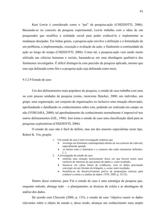 93

Kurt Lewin é considerado como o “pai” da pesquisa-ação (CHIZZOTTI, 2006).
Baseando-se no conceito da pesquisa experimental, Lewin trabalha com a ideia de um
pesquisador que modifica a realidade social para poder conhecê-la e implementar as
mudanças desejadas. Em linhas gerais, a pesquisa-ação envolve a definição e a formulação de
um problema, a implementação, execução e avaliação da ação, e finalmente a continuidade da
ação ao longo do tempo (CHIZZOTTI, 2006). Como tal, a pesquisa-ação vem sendo muito
utilizada nas ciências humanas e sociais, baseando-se em uma abordagem qualitativa dos
fenômenos investigados. É difícil distingui-la com precisão da pesquisa aplicada, mesmo que
esta seja delineada como fim e a pesquisa-ação seja delineada como meio.

9.3.2.9 Estudo de caso

Um dos delineamentos mais populares de pesquisa, o estudo de caso trabalha com uma
ou com poucas unidades de pesquisa (como, menciona Dencker, 2000, um indivíduo, um
grupo, uma organização, um conjunto de organizações ou inclusive uma situação observada),
aprofundando e detalhando os conhecimentos sobre esta, podendo ser realizada em campo ou
não (VERGARA, 2000); tal aprofundamento do conhecimento normalmente é impossível nos
outros delineamentos (GIL, 1996). Isso torna o estudo de caso uma classificação ideal para as
pesquisas exploratórias (CHIZZOTTI, 2006).
O estudo de caso não é fácil de definir, mas um dos maiores especialistas neste tipo,
Robert K. Yin, propõe:
1.

2.

Um estudo de caso é uma investigação empírica que
investiga um fenômeno contemporâneo dentro de seu contexto da vida real,
especialmente quando
os limites entre o fenômeno e o contexto não estão claramente definidos.
[...]
A investigação de estudo de caso
enfrenta uma situação tecnicamente única em que haverá muito mais
variáveis de interesse do que pontos de dados e, como resultado,
baseia-se em várias fontes de evidências, com os dados precisando
convergir em um formato de triângulo, e, como outro resultado,
beneficia-se do desenvolvimento prévio de proposições teóricas para
conduzir a coleta e a análise de dados. (YIN, 2005, p. 32-33).

Dentro desse contexto, para Yin o estudo de caso é uma estratégia de pesquisa que,
enquanto método, abrange tudo – o planejamento, as técnicas de coleta e as abordagens de
análise dos dados.
De acordo com Chizzotti (2006, p. 135), o estudo de caso “objetiva reunir os dados
relevantes sobre o objeto de estudo e, desse modo, alcançar um conhecimento mais amplo

 