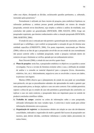 94

sobre esse objeto, dissipando as dúvidas, esclarecendo questões pertinentes, e, sobretudo,
instruindo ações posteriores.”
Normalmente é utilizado em fases iniciais de pesquisa, para estabelecer hipóteses ou
reformular problemas e, embora possua grande profundidade em termos da situação
pesquisada, estimule novas descobertas, seja simples e enfatize a análise da totalidade, suas
conclusões não podem ser generalizadas (DENCKER, 2000; RAUEN, 2002). Exige um
pesquisador experiente, que domine conhecimentos sobre a situação pesquisada (DENCKER,
2000; MARTINS, 2006).
O estudo de caso é criticado por não permitir a generalização das conclusões, sem base
amostral que o solidifique, e por conferir ao pesquisador a sensação de que ele domina uma
realidade específica (CHIZZOTTI, 2006). Um ponto importante, mencionado por Martins
(2006), refere-se ao fato de que o pesquisador envolvido em um estudo de caso normalmente
não possui controle sobre a realidade pesquisada, sendo a pesquisa realizada dentro do
contexto em que o fenômeno se verifica, apoiado por um embasamento teórico.
Para Chizzotti (2006), o estudo de caso envolve quatro fases:
a) Plano de pesquisa: nesta fase, o pesquisador estabelece os objetivos e as questões a serem
investigadas. Faz-se a revisão da literatura existente sobre o caso, a definição da unidade
de análise e a consulta ao material disponível para a pesquisa (livros, documentos,
relatórios, leis, etc.). Adicionalmente, negocia-se com os envolvidos o acesso aos dados,
às pessoas e aos lugares.
Martins (2006) observa que o planejamento do estudo de caso pode ser consolidado
num protocolo, em que os procedimentos adotados são apresentados de modo a garantir que
outro pesquisador possa, se desejar, replicar o caso em outro contexto. Este cuidado permitiria
superar a crítica de que os estudos de caso não permitem a generalização das conclusões: ao
replicar o caso em outro contexto, o pesquisador daria um importante passo no sentido de
produzir conclusões científicas válidas.
b) Trabalho de campo: consiste na coleta de informações sobre o caso pesquisado,
utilizando informações dos mais variados tipos. A entrevista é muito usada para coletar
informações diretamente com as pessoas;
c) Organização de registros: os documentos obtidos em relação ao caso são devidamente
consolidados, indexados e organizados de modo a garantir fácil acesso do pesquisador aos
mesmos, para dirimir dúvidas, corroborar inferências e avaliar dados provenientes de
outras fontes;

 