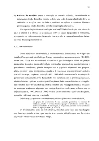 95

d) Redação do relatório: faz-se a descrição do material coletado, sistematizando as
informações obtidas de modo a permitir ao leitor uma visão do material coletado. Deve-se
evidenciar as relações entre os dados e confirmar ou refutar as eventuais hipóteses
propostas para o estudo, de modo a impedir interpretações alternativas.
Um aspecto importante mencionado por Martins (2006) é o fato de que, num estudo de
caso, a análise e a reflexão do pesquisador sobre os dados pesquisados é permanente,
acontecendo em vários momentos da pesquisa – ou seja, não se espera pela conclusão da fase
de coleta de dados para analisá-los.

9.3.2.10 Levantamento

Como mencionado anteriormente, o levantamento não é mencionado por Vergara em
sua classificação, mas é trabalhado por diversos outros autores (como por exemplo GIL, 1996;
DENCKER, 2000). Um levantamento se caracteriza pela interrogação direta das pessoas
pesquisadas, às quais o pesquisador solicita informações, analisando-as quantitativamente e
procedendo a conclusões; quando abrangem toda a população disponível para pesquisa,
chama-se censo - mas, normalmente, procede-se à pesquisa de uma amostra representativa
dos indivíduos que compõem a população (GIL, 1996). Os levantamentos têm a vantagem de
permitir um conhecimento direto da realidade, pois trabalham com os próprios pesquisados,
são econômicos e rápidos e permitem quantificação dos dados, mas se baseiam na percepção,
não permitem maior profundidade de estudo e permitem uma percepção limitada de processos
de mudanças, sendo mais adequados para estudos descritivos, tendo pouca utilidade para os
explicativos (GIL, 1996). Dencker (2000) observa: um levantamento é como uma fotografia,
uma visão estática do momento pesquisado.
Cresswell (2007) associa o levantamento à pesquisa quantitativa. Para este autor,
um projeto de levantamento dá uma descrição quantitativa ou numérica de
tendências, atitudes ou opiniões de uma população ao estudar uma amostra dela. A
partir dos resultados da amostragem, o pesquisador generaliza ou faz conclusões
acerca da população. (2007, p. 161-162).

Os levantamentos, como se pode observar, trabalham com várias das classificações
que foram apresentadas acima, e por isso não se recomenda utilizá-lo como uma das classes
de pesquisa aplicáveis aos trabalhos de estágio.

 