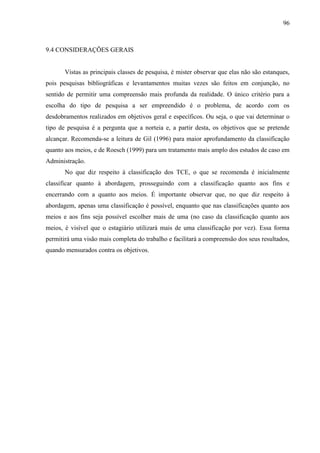 96

9.4 CONSIDERAÇÕES GERAIS

Vistas as principais classes de pesquisa, é mister observar que elas não são estanques,
pois pesquisas bibliográficas e levantamentos muitas vezes são feitos em conjunção, no
sentido de permitir uma compreensão mais profunda da realidade. O único critério para a
escolha do tipo de pesquisa a ser empreendido é o problema, de acordo com os
desdobramentos realizados em objetivos geral e específicos. Ou seja, o que vai determinar o
tipo de pesquisa é a pergunta que a norteia e, a partir desta, os objetivos que se pretende
alcançar. Recomenda-se a leitura de Gil (1996) para maior aprofundamento da classificação
quanto aos meios, e de Roesch (1999) para um tratamento mais amplo dos estudos de caso em
Administração.
No que diz respeito à classificação dos TCE, o que se recomenda é inicialmente
classificar quanto à abordagem, prosseguindo com a classificação quanto aos fins e
encerrando com a quanto aos meios. É importante observar que, no que diz respeito à
abordagem, apenas uma classificação é possível, enquanto que nas classificações quanto aos
meios e aos fins seja possível escolher mais de uma (no caso da classificação quanto aos
meios, é visível que o estagiário utilizará mais de uma classificação por vez). Essa forma
permitirá uma visão mais completa do trabalho e facilitará a compreensão dos seus resultados,
quando mensurados contra os objetivos.

 