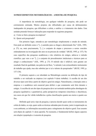 97

10 PROCEDIMENTOS METODOLÓGICOS – AMOSTRA DE PESQUISA

A importância da metodologia, em qualquer trabalho de pesquisa, não pode ser
corretamente estimada. Muitos projetos são dificultados por causa de delineamentos
inadequados de pesquisa, que dificultam a coleta, a análise e o tratamento dos dados. Esta
unidade pretende fornecer indicações para responder às seguintes perguntas:
a) Como se fará a pesquisa na empresa?
b) Quem será pesquisado?
Em primeiro lugar, entende-se por metodologia simplesmente o estudo do método.
Este pode ser definido como o "[...] caminho para se chegar a determinado fim." (GIL, 1995,
p. 27), ou, mais precisamente, "[...] o conjunto de etapas e processos a serem vencidos
ordenadamente na investigação dos atos ou na procura da verdade." (RUIZ, 1995, p. 137). No
caso específico das pesquisas acadêmicas e dos relatórios de estágio, adota-se o método
científico, que vem a ser "[...] o conjunto de procedimentos intelectuais e técnicos para se
atingir o conhecimento." (GIL, 1995, p. 27). O método não é infalível, nem garante um
resultado final de qualidade; nas palavras de Ruiz, "o método é um extraordinário instrumento
de trabalho que ajuda, mas não substitui por si só o talento do pesquisador." (RUIZ, 1995, p.
137-138).
O primeiro aspecto a ser abordado na Metodologia consiste na definição do tipo de
trabalho a ser realizado na empresa (ver capítulo 9 deste trabalho). A escolha de um dos
diversos tipos será feita a partir do objetivo geral do estágio. Naturalmente, a interação entre a
empresa e o acadêmico será essencial para definir o que exatamente será feito durante o
estágio. A escolha de um dos tipos de pesquisa deve ser norteada também pelas abordagens de
pesquisa (qualitativa e quantitativa), pelas perspectivas temporais (sincrônica e diacrônica),
nos casos em que for válido trabalhá-las e pelas classificações quanto aos meios e quanto aos
fins.
Definido qual será o tipo de pesquisa, é preciso decidir quais serão os instrumentos de
coleta de dados, ou seja, quais serão as técnicas adotadas para levantar, junto à organização ou
a seu ambiente, as informações necessárias para o atingimento do objetivo geral. Esse assunto
será objeto do capítulo 11 desta apostila. No momento, é fundamental definir alguns aspectos
em relação à população e à amostra de pesquisa.

 