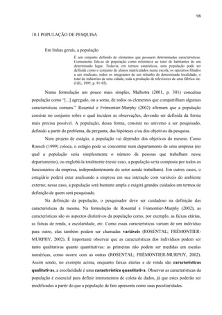 98

10.1 POPULAÇÃO DE PESQUISA

Em linhas gerais, a população
É um conjunto definido de elementos que possuem determinadas características.
Comumente fala-se de população como referência ao total de habitantes de um
determinado lugar. Todavia, em termos estatísticos, uma população pode ser
definida como o conjunto de alunos matriculados numa escola, os operários filiados
a um sindicato, todos os integrantes de um rebanho de determinada localidade, o
total de indústrias de uma cidade, toda a produção de televisores de uma fábrica etc.
(GIL, 1995, p. 91-92).

Numa formulação um pouco mais simples, Malhotra (2001, p. 301) conceitua
população como “[...] agregado, ou a soma, de todos os elementos que compartilham algumas
características comuns.” Rosental e Frémontier-Murphy (2002) afirmam que a população
consiste no conjunto sobre o qual incidem as observações, devendo ser definida da forma
mais precisa possível. A população, dessa forma, consiste no universo a ser pesquisado,
definido a partir do problema, da pergunta, das hipóteses e/ou dos objetivos da pesquisa.
Num projeto de estágio, a população vai depender dos objetivos do mesmo. Como
Roesch (1999) coloca, o estágio pode se concentrar num departamento de uma empresa (no
qual a população seria simplesmente o número de pessoas que trabalham nesse
departamento), ou englobá-la totalmente (neste caso, a população seria composta por todos os
funcionários da empresa, independentemente do setor aonde trabalham). Em outros casos, o
estagiário poderá estar analisando a empresa em sua interação com variáveis do ambiente
externo; nesse caso, a população será bastante ampla e exigirá grandes cuidados em termos de
definição de quem será pesquisado.
Na definição da população, o pesquisador deve ser cuidadoso na definição das
características da mesma. Na formulação de Rosental e Frémontier-Murphy (2002), as
características são os aspectos distintivos da população como, por exemplo, as faixas etárias,
as faixas de renda, a escolaridade, etc. Como essas características variam de um indivíduo
para outro, elas também podem ser chamadas variáveis (ROSENTAL; FRÉMONTIERMURPHY, 2002). É importante observar que as características dos indivíduos podem ser
tanto qualitativas quanto quantitativas: as primeiras não podem ser medidas em escalas
numéricas, como ocorre com as outras (ROSENTAL; FRÉMONTIER-MURPHY, 2002).
Assim sendo, no exemplo acima, enquanto faixas etárias e de renda são características
qualitativas, a escolaridade é uma característica quantitativa. Observar as características da
população é essencial para definir instrumentos de coleta de dados, já que estes poderão ser
modificados a partir do que a população de fato apresenta como suas peculiaridades.

 