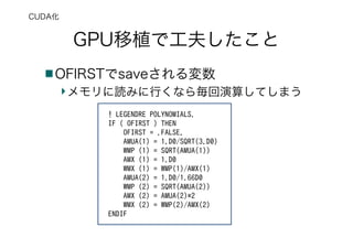 GPU移植で工夫したこと
OFIRSTでsaveされる変数
メモリに読みに行くなら毎回演算してしまう
CUDA化
! LEGENDRE POLYNOMIALS.
IF ( OFIRST ) THEN
OFIRST = .FALSE.
AMUA(1) = 1.D0/SQRT(3.D0)
WMP (1) = SQRT(AMUA(1))
AMX (1) = 1.D0
WMX (1) = WMP(1)/AMX(1)
AMUA(2) = 1.D0/1.66D0
WMP (2) = SQRT(AMUA(2))
AMX (2) = AMUA(2)*2
WMX (2) = WMP(2)/AMX(2)
ENDIF
 