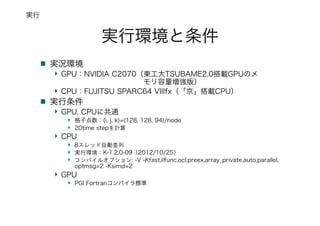 実行環境と条件
実況環境
GPU：NVIDIA C2070（東工大TSUBAME2.0搭載GPUのメ
モリ容量増強版）
CPU：FUJITSU SPARC64 VIIIfx（「京」搭載CPU）
実行条件
GPU, CPUに共通
格子点数：(i, j, k)=(128, 128, 94)/node
20time stepを計算
CPU
8スレッド自動並列
実行環境：K-1.2.0-09（2012/10/25）
コンパイルオプション: -V -Kfast,ilfunc,ocl,preex,array_private,auto,parallel,
optmsg=2 -Ksimd=2
GPU
PGI Fortranコンパイラ標準
実行
 