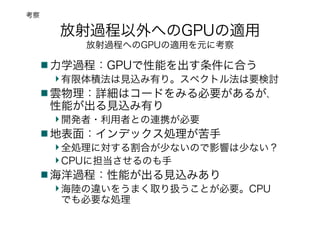 放射過程以外へのGPUの適用
放射過程へのGPUの適用を元に考察
力学過程：GPUで性能を出す条件に合う
有限体積法は見込み有り。スペクトル法は要検討
雲物理：詳細はコードをみる必要があるが、
性能が出る見込み有り
開発者・利用者との連携が必要
地表面：インデックス処理が苦手
全処理に対する割合が少ないので影響は少ない？
CPUに担当させるのも手
海洋過程：性能が出る見込みあり
海陸の違いをうまく取り扱うことが必要。CPU
でも必要な処理
考察
 