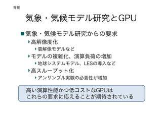 気象・気候モデル研究とGPU
気象・気候モデル研究からの要求
高解像度化
雲解像モデルなど
モデルの複雑化、演算負荷の増加
地球システムモデル、LESの導入など
高スループット化
アンサンブル実験の必要性が増加
背景
高い演算性能かつ低コストなGPUは
これらの要求に応えることが期待されている
 